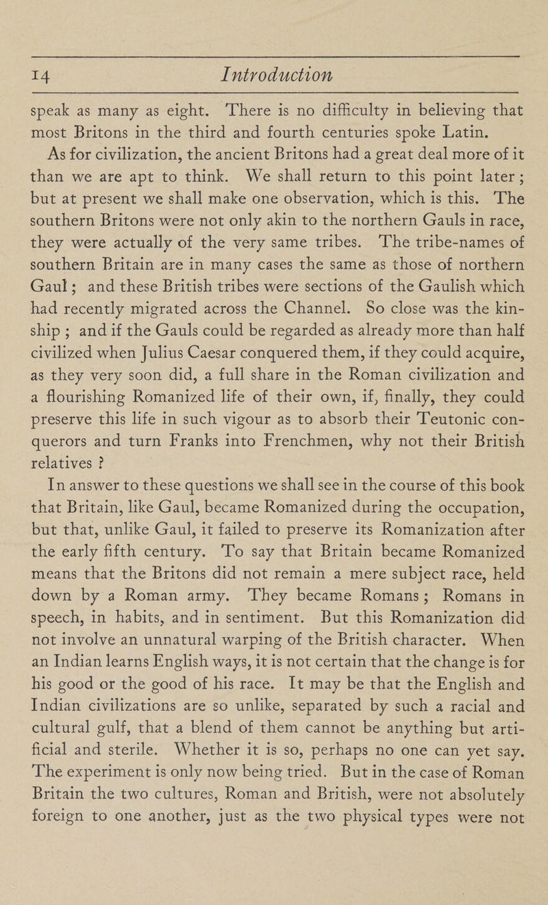 speak as many as eight. There is no difficulty in believing that most Britons in the third and fourth centuries spoke Latin. As for civilization, the ancient Britons had a great deal more of it than we are apt to think. We shall return to this point later ; but at present we shall make one observation, which is this. The southern Britons were not only akin to the northern Gauls in race, they were actually of the very same tribes. The tribe-names of southern Britain are in many cases the same as those of northern Gaul; and these British tribes were sections of the Gaulish which had recently migrated across the Channel. So close was the kin¬ ship ; and if the Gauls could be regarded as already more than half civilized when Julius Caesar conquered them, if they could acquire, as they very soon did, a full share in the Roman civilization and a flourishing Romanized life of their own, if, finally, they could preserve this life in such vigour as to absorb their Teutonic con¬ querors and turn Franks into Frenchmen, why not their British relatives ? In answer to these questions we shall see in the course of this book that Britain, like Gaul, became Romanized during the occupation, but that, unlike Gaul, it failed to preserve its Romanization after the early fifth century. To say that Britain became Romanized means that the Britons did not remain a mere subject race, held down by a Roman army. They became Romans; Romans in speech, in habits, and in sentiment. But this Romanization did not involve an unnatural warping of the British character. When an Indian learns English ways, it is not certain that the change is for his good or the good of his race. It may be that the English and Indian civilizations are so unlike, separated by such a racial and cultural gulf, that a blend of them cannot be anything but arti¬ ficial and sterile. Whether it is so, perhaps no one can yet say. The experiment is only now being tried. But in the case of Roman Britain the two cultures, Roman and British, were not absolutely foreign to one another, just as the two physical types were not