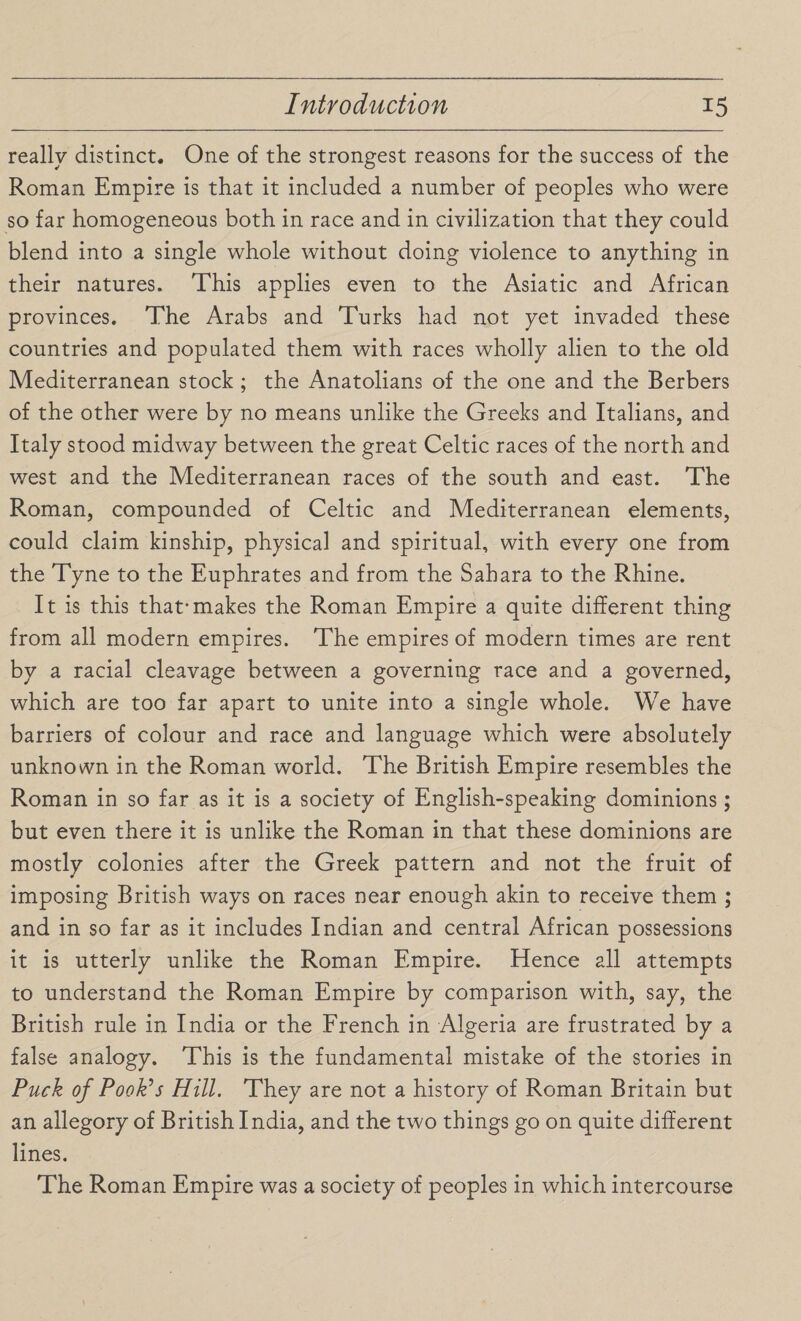 really distinct. One of the strongest reasons for the success of the Roman Empire is that it included a number of peoples who were so far homogeneous both in race and in civilization that they could blend into a single whole without doing violence to anything in their natures. This applies even to the Asiatic and African provinces. The Arabs and Turks had not yet invaded these countries and populated them with races wholly alien to the old Mediterranean stock; the Anatolians of the one and the Berbers of the other were by no means unlike the Greeks and Italians, and Italy stood midway between the great Celtic races of the north and west and the Mediterranean races of the south and east. The Roman, compounded of Celtic and Mediterranean elements, could claim kinship, physical and spiritual, with every one from the Tyne to the Euphrates and from the Sahara to the Rhine. It is this that*makes the Roman Empire a quite different thing from all modern empires. The empires of modern times are rent by a racial cleavage between a governing race and a governed, which are too far apart to unite into a single whole. We have barriers of colour and race and language which were absolutely unknown in the Roman world. The British Empire resembles the Roman in so far as it is a society of English-speaking dominions; but even there it is unlike the Roman in that these dominions are mostly colonies after the Greek pattern and not the fruit of imposing British ways on races near enough akin to receive them ; and in so far as it includes Indian and central African possessions it is utterly unlike the Roman Empire. Hence all attempts to understand the Roman Empire by comparison with, say, the British rule in India or the French in Algeria are frustrated by a false analogy. This is the fundamental mistake of the stories in Puck of Pook’s Hill. They are not a history of Roman Britain but an allegory of British India, and the two things go on quite different lines. The Roman Empire was a society of peoples in which intercourse