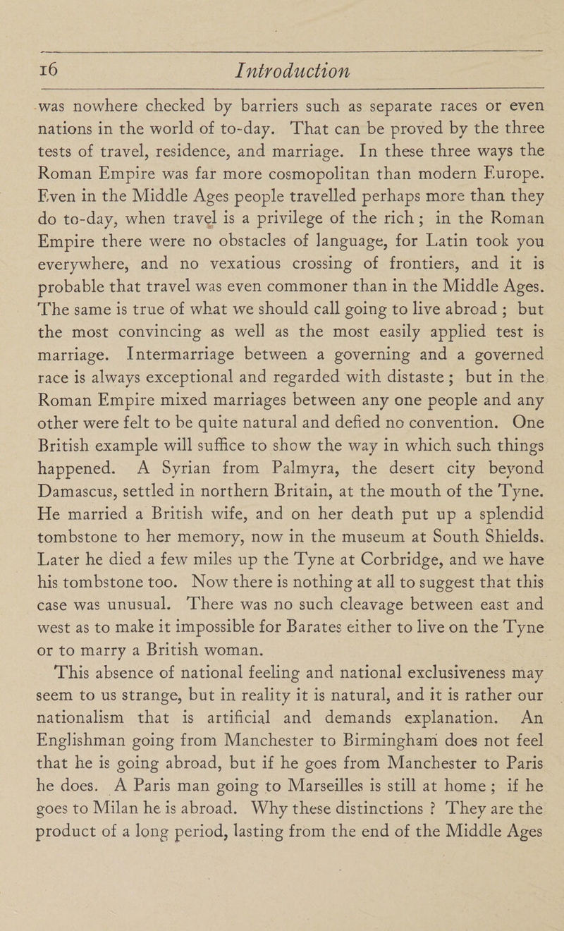 was nowhere checked by barriers such as separate races or even nations in the world of to-day. That can be proved by the three tests of travel, residence, and marriage. In these three ways the Roman Empire was far more cosmopolitan than modern Europe. Even in the Middle Ages people travelled perhaps more than they do to-day, when travel is a privilege of the rich ; in the Roman Empire there were no obstacles of language, for Latin took you everywhere, and no vexatious crossing of frontiers, and it is probable that travel was even commoner than in the Middle Ages. The same is true of what we should call going to live abroad ; but the most convincing as well as the most easily applied test is marriage. Intermarriage between a governing and a governed race is always exceptional and regarded with distaste ; but in the Roman Empire mixed marriages between any one people and any other were felt to be quite natural and defied no convention. One British example will suffice to show the way in which such things happened. A Syrian from Palmyra, the desert city beyond Damascus, settled in northern Britain, at the mouth of the Tyne. He married a British wife, and on her death put up a splendid tombstone to her memory, now in the museum at South Shields. Later he died a few miles up the Tyne at Corbridge, and we have his tombstone too. Now there is nothing at all to suggest that this case was unusual. There was no such cleavage between east and west as to make it impossible for Barates either to live on the Tyne or to marry a British woman. This absence of national feeling and national exclusiveness may seem to us strange, but in reality it is natural, and it is rather our nationalism that is artificial and demands explanation. An Englishman going from Manchester to Birmingham does not feel that he is going abroad, but if he goes from Manchester to Paris he does. A Paris man going to Marseilles is still at home ; if he goes to Milan he is abroad. Why these distinctions ? They are the product of a long period, lasting from the end of the Middle Ages