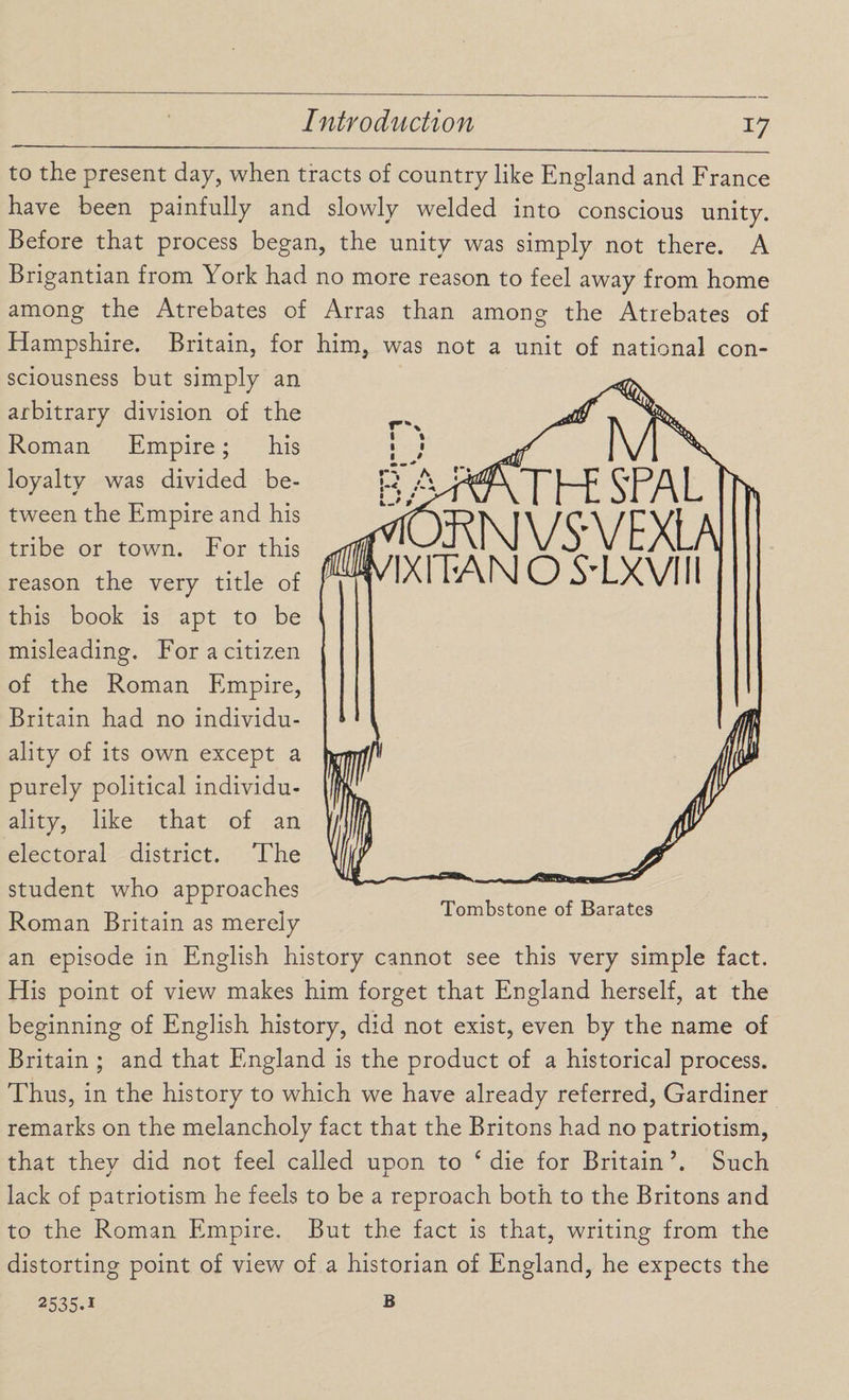 to the present day, when tracts of country like England and France have been painfully and slowly welded into conscious unity. Before that process began, the unity was simply not there. A Brigantian from York had no more reason to feel away from home among the Atrebates of Arras than among the Atrebates of Hampshire. Britain, for him, was not a unit of national con¬ sciousness but simply an arbitrary division of the Roman Empire; his loyalty was divided be¬ tween the Empire and his tribe or town. For this reason the very title of this book is apt to be misleading. For a citizen of the Roman Empire, Britain had no individu¬ ality of its own except a purely political individu¬ ality, like that of an electoral district. The student who approaches Roman Britain as merely an episode in English history cannot see this very simple fact. His point of view makes him forget that England herself, at the beginning of English history, did not exist, even by the name of Britain ; and that England is the product of a historical process. Thus, in the history to which we have already referred, Gardiner remarks on the melancholy fact that the Britons had no patriotism, that they did not feel called upon to c die for Britain \ Such lack of patriotism he feels to be a reproach both to the Britons and to the Roman Empire. But the fact is that, writing from the distorting point of view of a historian of England, he expects the .THE SfAL ERKIVS'VEXLAl KITANO S-LXVIII Tombstone of Barates 2535.1 B