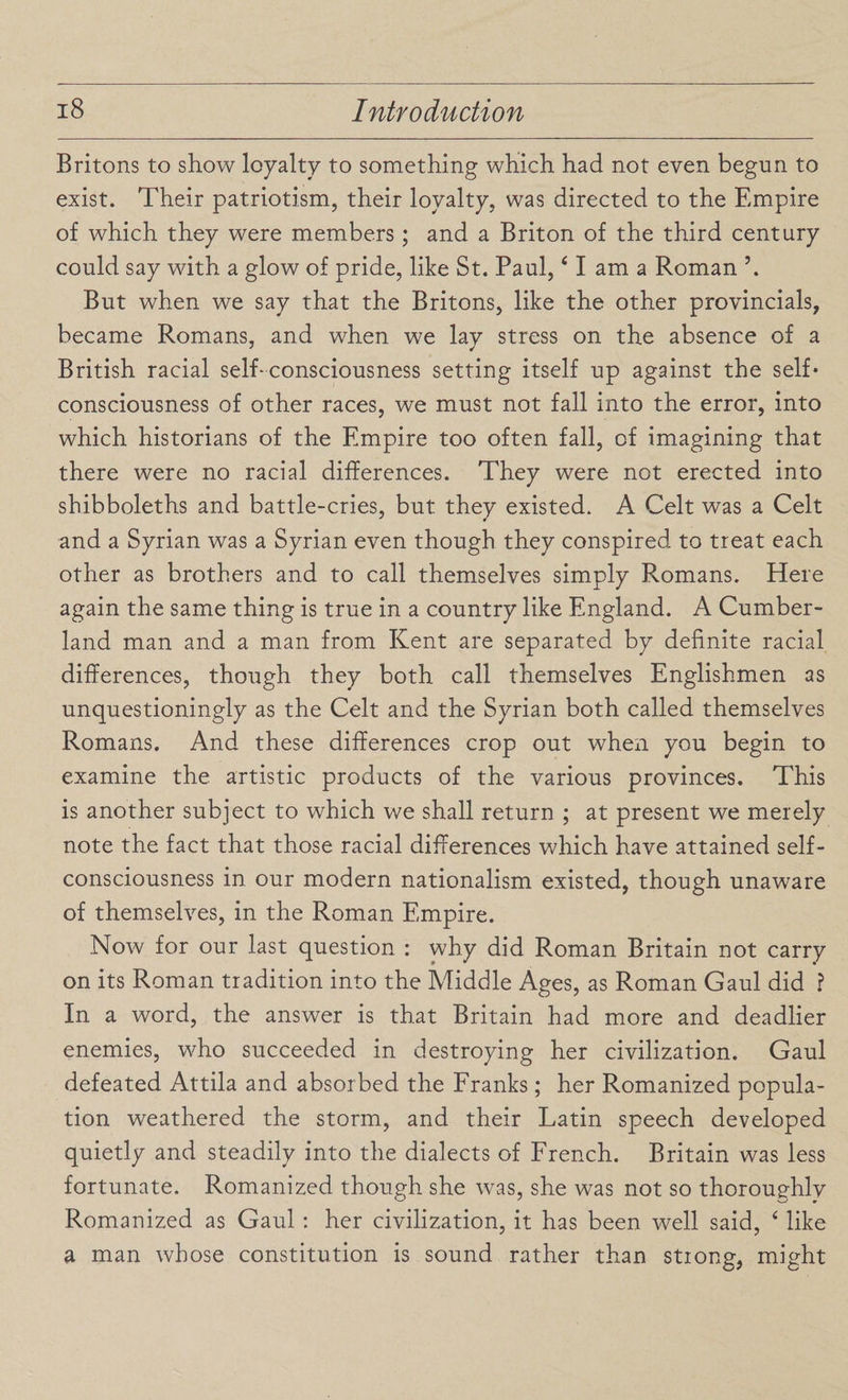 Britons to show loyalty to something which had not even begun to exist. Their patriotism, their loyalty, was directed to the Empire of which they were members; and a Briton of the third century could say with a glow of pride, like St. Paul,41 am a Roman \ But when we say that the Britons, like the other provincials, became Romans, and when we lav stress on the absence of a British racial self-consciousness setting itself up against the self* consciousness of other races, we must not fall into the error, into which historians of the Empire too often fall, of imagining that there were no racial differences. They were not erected into shibboleths and battle-cries, but they existed. A Celt was a Celt and a Syrian was a Syrian even though they conspired to treat each other as brothers and to call themselves simply Romans. Here again the same thing is true in a country like England. A Cumber¬ land man and a man from Kent are separated by definite racial differences, though they both call themselves Englishmen as unquestioningly as the Celt and the Syrian both called themselves Romans. And these differences crop out when you begin to examine the artistic products of the various provinces. This is another subject to which we shall return ; at present we merely note the fact that those racial differences which have attained self- consciousness in our modern nationalism existed, though unaware of themselves, in the Roman Empire. Now for our last question : why did Roman Britain not carry on its Roman tradition into the Middle Ages, as Roman Gaul did ? In a word, the answer is that Britain had more and deadlier enemies, who succeeded in destroying her civilization. Gaul defeated Attila and absorbed the Franks; her Romanized popula¬ tion weathered the storm, and their Latin speech developed quietly and steadily into the dialects of French. Britain was less fortunate. Romanized though she was, she was not so thoroughly Romanized as Gaul : her civilization, it has been well said, 4 like a man whose constitution is sound rather than strong, might