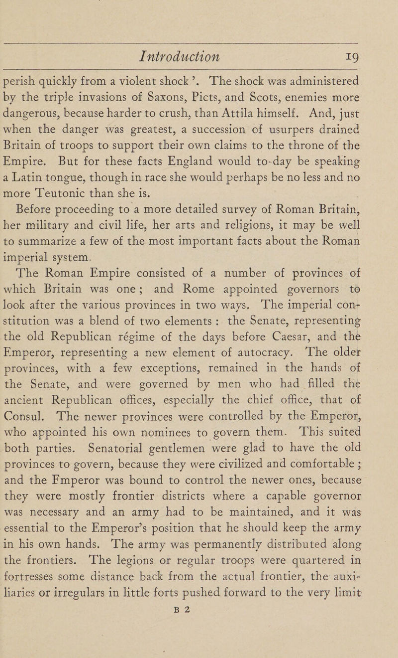 perish quickly from a violent shock The shock was administered by the triple invasions of Saxons, Piets, and Scots, enemies more dangerous, because harder to crush, than Attila himself. And, just when the danger was greatest, a succession of usurpers drained Britain of troops to support their own claims to the throne of the Empire. But for these facts England would to-day be speaking a Latin tongue, though in race she would perhaps be no less and no more Teutonic than she is. Before proceeding to a mote detailed survey of Roman Britain, her military and civil life, her arts and religions, it may be well to summarize a few of the most important facts about the Roman imperial system. The Roman Empire consisted of a number of provinces of which Britain was one; and Rome appointed governors to look after the various provinces in two ways. The imperial con¬ stitution was a blend of two elements : the Senate, representing the old Republican regime of the days before Caesar, and the Emperor, representing a new element of autocracy. The older provinces, with a few exceptions, remained in the hands of the Senate, and were governed by men who had filled the ancient Republican offices, especially the chief office, that of Consul. The newer provinces were controlled by the Emperor, who appointed his own nominees to govern them. This suited both parties. Senatorial gentlemen were glad to have the old provinces to govern, because they were civilized and comfortable ; and the Emperor was bound to control the newer ones, because they were mostly frontier districts where a capable governor was necessary and an army had to be maintained, and it was essential to the Emperor’s position that he should keep the army in his own hands. The army was permanently distributed along the frontiers. The legions or regular troops were quartered in fortresses some distance back from the actual frontier, the auxi¬ liaries or irregulars in little forts pushed forward to the very limit