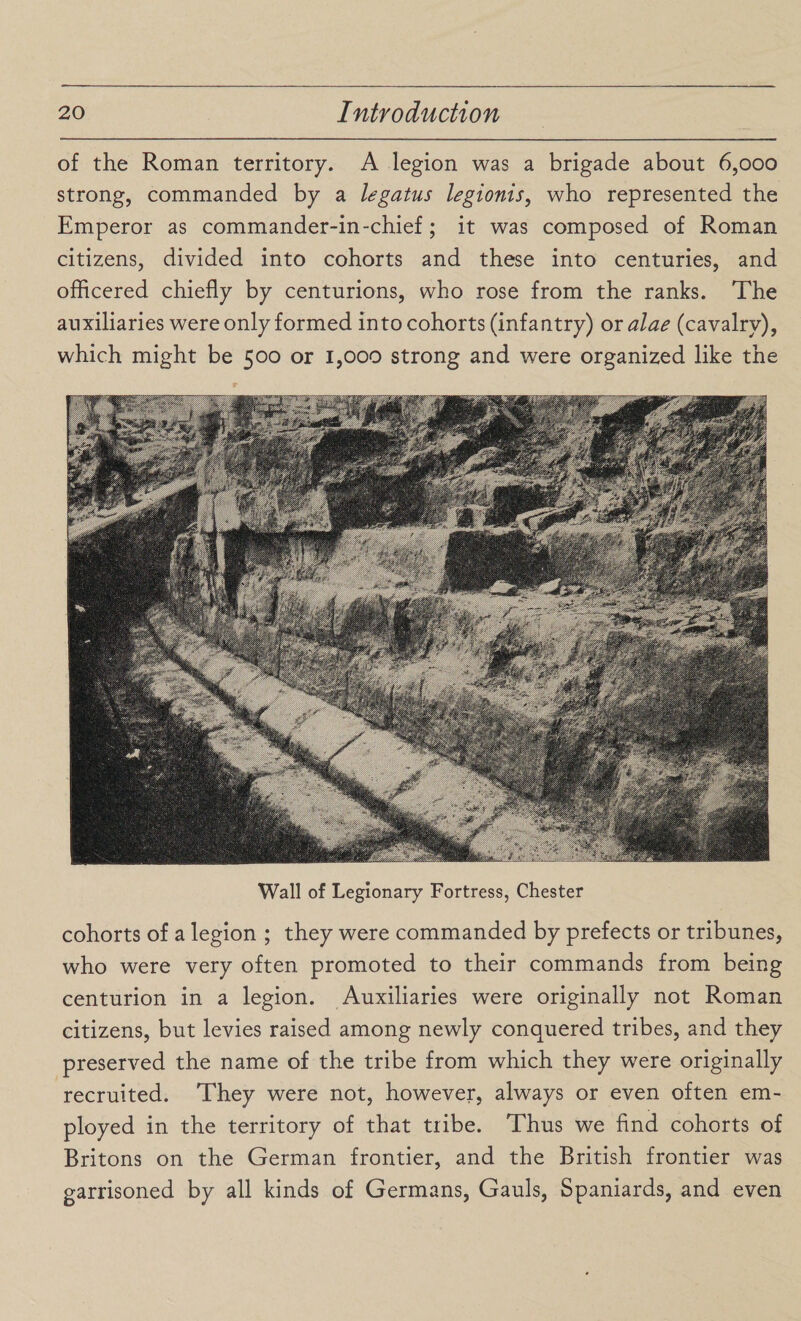 of the Roman territory. A legion was a brigade about 6,000 strong, commanded by a legatus legionis, who represented the Emperor as commander-in-chief; it was composed of Roman citizens, divided into cohorts and these into centuries, and officered chiefly by centurions, who rose from the ranks. The auxiliaries were only formed into cohorts (infantry) or alae (cavalry), which might be 500 or 1,000 strong and were organized like the Wall of Legionary Fortress, Chester cohorts of a legion ; they were commanded by prefects or tribunes, who were very often promoted to their commands from being centurion in a legion. Auxiliaries were originally not Roman citizens, but levies raised among newly conquered tribes, and they preserved the name of the tribe from which they were originally recruited. They were not, however, always or even often em¬ ployed in the territory of that tribe. Thus we find cohorts of Britons on the German frontier, and the British frontier was garrisoned by all kinds of Germans, Gauls, Spaniards, and even