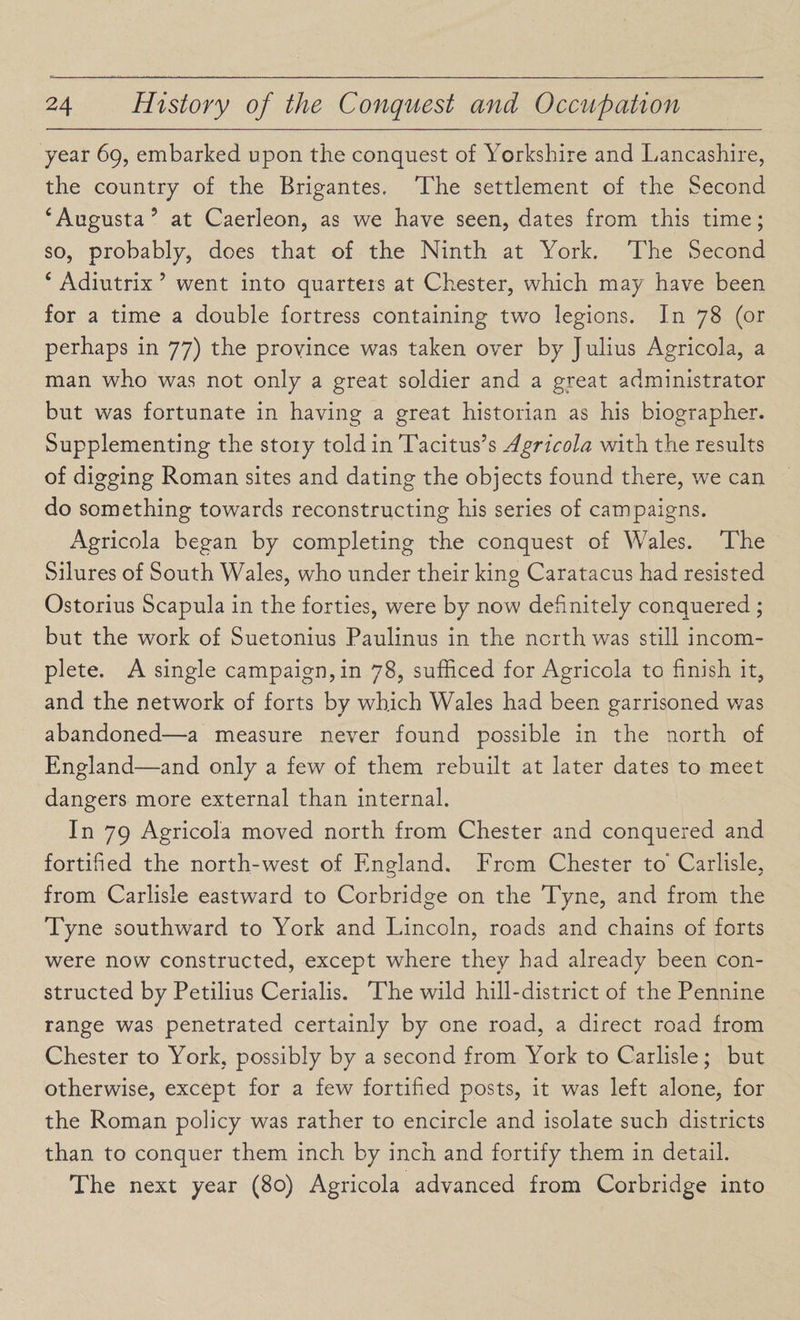year 69, embarked upon the conquest of Yorkshire and Lancashire, the country of the Brigantes, The settlement of the Second ‘Augusta’ at Caerleon, as we have seen, dates from this time; so, probably, does that of the Ninth at York. The Second £ Adiutrix 5 went into quarters at Chester, which may have been for a time a double fortress containing two legions. In 78 (or perhaps in 77) the province was taken over by J ulius Agricola, a man who was not only a great soldier and a great administrator but was fortunate in having a great historian as his biographer. Supplementing the stoiy told in Tacitus’s Agricola with the results of digging Roman sites and dating the objects found there, we can do something towards reconstructing his series of campaigns. Agricola began by completing the conquest of Wales. The Silures of South Wales, who under their king Caratacus had resisted Ostorius Scapula in the forties, were by now definitely conquered ; but the work of Suetonius Paulinus in the north was still incom¬ plete. A single campaign, in 78, sufficed for Agricola to finish it, and the network of forts by which Wales had been garrisoned was abandoned—a measure never found possible in the north of England—and only a few of them rebuilt at later dates to meet dangers more external than internal. In 79 Agricola moved north from Chester and conquered and fortified the north-west of England. From Chester to' Carlisle, from Carlisle eastward to Corbridge on the Tyne, and from the Tyne southward to York and Lincoln, roads and chains of forts were now constructed, except where they had already been con¬ structed by Petilius Cerialis. The wild hill-district of the Pennine range was penetrated certainly by one road, a direct road from Chester to York, possibly by a second from York to Carlisle; but otherwise, except for a few fortified posts, it was left alone, for the Roman policy was rather to encircle and isolate such districts than to conquer them inch by inch and fortify them in detail. The next year (80) Agricola advanced from Corbridge into