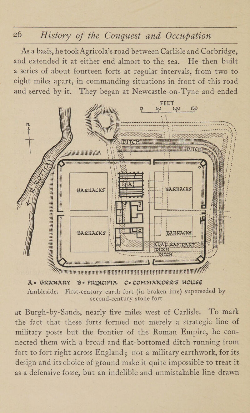 As a basis, he took Agricola’s road between Carlisle and Corbridge, and extended it at either end almost to the sea. He then built a series of about fourteen forts at regular intervals, from two to eight miles apart, in commanding situations in front of this road and served by it. They began at Newcastle-on-Tyne and ended A * GU3VNARY B - PfctflCIPia. C- COMMXKVS^S HOUS€ Ambleside. First-century earth fort (in broken line) superseded by second-century stone fort at Burgh-by-Sands, nearly five miles west of Carlisle. To mark the fact that these forts formed not merely a strategic line of military posts but the frontier of the Roman Empire, he con¬ nected them with a broad and flat-bottomed ditch running from fort to fort right across England; not a military earthwork, for its design and its choice of ground make it quite impossible to treat it as a defensive fosse, but an indelible and unmistakable line drawn