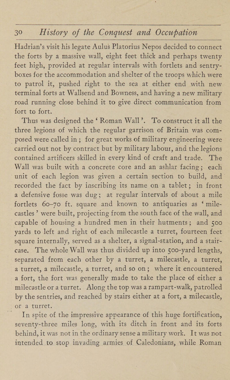 Hadrian’s visit his legate Aulus Platorius Nepos decided to connect the forts by a massive wall, eight feet thick and perhaps twenty feet high, provided at regular intervals with fortlets and sentry- boxes for the accommodation and shelter of the troops which were to patrol it, pushed right to the sea at either end with new terminal forts at Wallsend and Bowness, and having a new military road running close behind it to give direct communication from fort to fort. Thus was designed the ‘ Roman Wall \ To construct it all the three legions of which the regular garrison of Britain was com¬ posed were called in ; for great works of military engineering were carried out not by contract but by military labour, and the legions contained artificers skilled in every kind of craft and trade. The Wall was built with a concrete core and an ashlar facing; each unit of each legion was given a certain section to build, and recorded the fact by inscribing its name on a tablet; in front a defensive fosse was dug; at regular intervals of about a mile fortlets 60-70 ft. square and known to antiquaries as 4 mile- castles ’ were built, projecting from the south face of the wall, and capable of housing a hundred men in their hutments; and 500 yards to left and right of each milecastle a turret, fourteen feet square internally, served as a shelter, a signal-station, and a stair¬ case. The whole Wall was thus divided up into 500-yard lengths, separated from each other by a turret, a milecastle, a turret, a turret, a milecastle, a turret, and so on ; where it encountered a fort, the fort was generally made to take the place of either a milecastle or a turret. Along the top was a rampart-walk, patrolled by the sentries, and reached by stairs either at a fort, a milecastle, or a turret. In spite of the impressive appearance of this huge fortification, seventy-three miles long, with its ditch in front and its forts behind, it was not in the ordinary sense a military work. It was not intended to stop invading armies of Caledonians, while Roman
