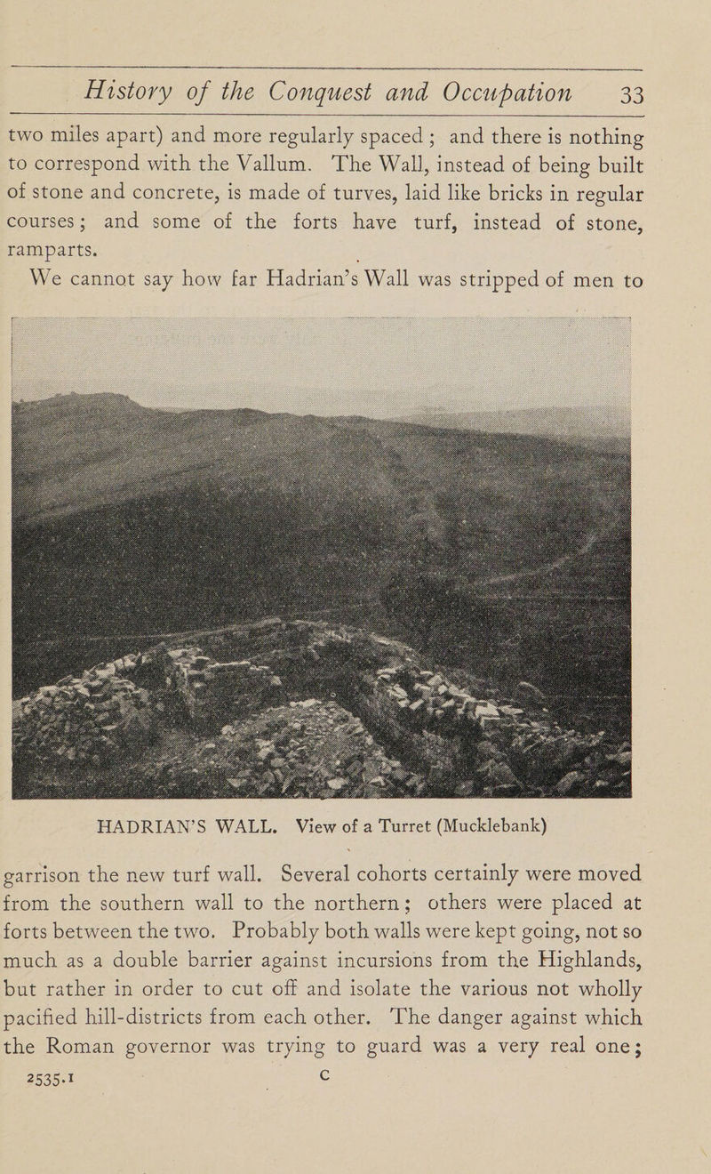 two miles apart) and more regularly spaced ; and there is nothing to correspond with the Vallum. The Wall, instead of being built of stone and concrete, is made of turves, laid like bricks in regular courses; and some of the forts have turf, instead of stone, ramparts. We cannot say how far Hadrian’s Wall was stripped of men to HADRIAN’S WALL. View of a Turret (Mucklebank) garrison the new turf wall. Several cohorts certainly were moved from the southern wall to the northern; others were placed at forts between the two. Probably both walls were kept going, not so much as a double barrier against incursions from the Highlands, but rather in order to cut off and isolate the various not wholly pacified hill-districts from each other. The danger against which the Roman governor was trying to guard was a very real one; 2535 *1 c