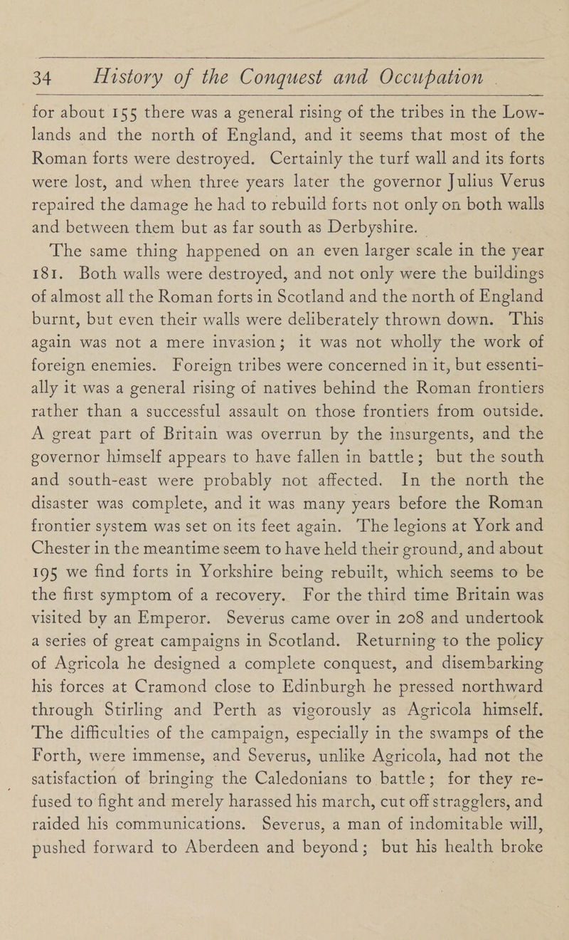 for about 155 there was a general rising of the tribes in the Low¬ lands and the north of England, and it seems that most of the Roman forts were destroyed. Certainly the turf wall and its forts were lost, and when three years later the governor Julius Verus repaired the damage he had to rebuild forts not only on both walls and between them but as far south as Derbyshire. The same thing happened on an even larger scale in the year 181. Both walls were destroyed, and not only were the buildings of almost all the Roman forts in Scotland and the north of England burnt, but even their walls were deliberately thrown dowrn. This again was not a mere invasion; it was not wholly the work of foreign enemies. Foreign tribes were concerned in it, but essenti¬ ally it was a general rising of natives behind the Roman frontiers rather than a successful assault on those frontiers from outside. A great part of Britain was overrun by the insurgents, and the governor himself appears to have fallen in battle; but the south and south-east were probably not affected. In the north the disaster was complete, and it was many years before the Roman frontier system was set on its feet again. The legions at York and Chester in the meantime seem to have held their ground, and about 195 we find forts in Yorkshire being rebuilt, which seems to be the first symptom of a recovery. For the third time Britain was visited by an Emperor. Severus came over in 208 and undertook a series of great campaigns in Scotland. Returning to the policy of Agricola he designed a complete conquest, and disembarking his forces at Cramond close to Edinburgh he pressed northward through Stirling and Perth as vigorously as Agricola himself. The difficulties of the campaign, especially in the swamps of the Forth, were immense, and Severus, unlike Agricola, had not the satisfaction of bringing the Caledonians to battle ; for they re¬ fused to fight and merely harassed his march, cut off stragglers, and raided his communications. Severus, a man of indomitable will, pushed forward to Aberdeen and beyond; but his health broke