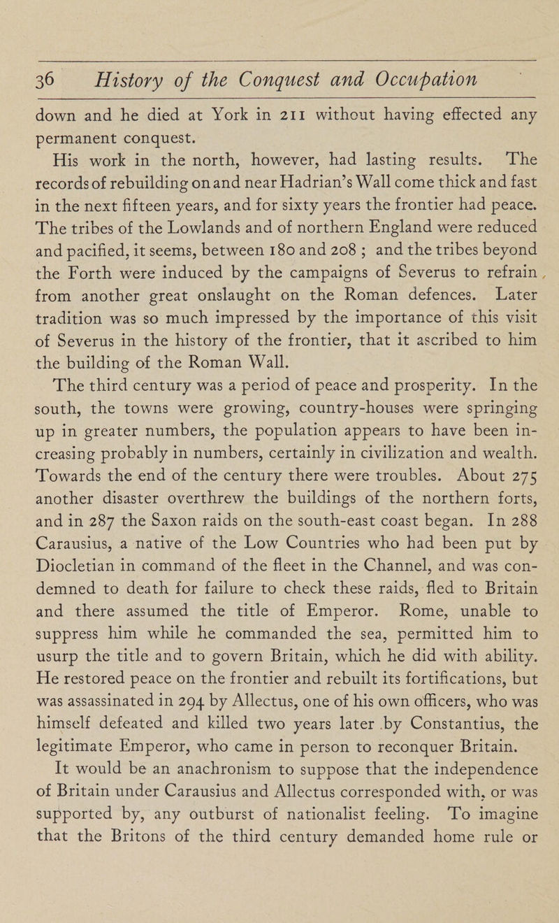 down and he died at York in 211 without having effected any permanent conquest. His work in the north, however, had lasting results. The records of rebuilding on and near Hadrian’s Wall come thick and fast in the next fifteen years, and for sixty years the frontier had peace. The tribes of the Lowlands and of northern England were reduced and pacified, it seems, between 180 and 208 ; and the tribes beyond the Forth were induced by the campaigns of Severus to refrain from another great onslaught on the Roman defences. Later tradition was so much impressed by the importance of this visit of Severus in the history of the frontier, that it ascribed to him the building of the Roman Wall. The third century was a period of peace and prosperity. In the south, the towns were growing, country-houses were springing up in greater numbers, the population appears to have been in¬ creasing probably in numbers, certainly in civilization and wealth. Towards the end of the century there were troubles. About 275 another disaster overthrew the buildings of the northern forts, and in 287 the Saxon raids on the south-east coast began. In 288 Carausius, a native of the Low Countries who had been put by Diocletian in command of the fleet in the Channel, and was con¬ demned to death for failure to check these raids, fled to Britain and there assumed the title of Emperor. Rome, unable to suppress him while he commanded the sea, permitted him to usurp the title and to govern Britain, which he did with ability. He restored peace on the frontier and rebuilt its fortifications, but was assassinated in 294 by Allectus, one of his own officers, who was himself defeated and killed two years later .by Constantius, the legitimate Emperor, who came in person to reconquer Britain. It would be an anachronism to suppose that the independence of Britain under Carausius and Allectus corresponded with, or was supported by, any outburst of nationalist feeling. To imagine that the Britons of the third century demanded home rule or