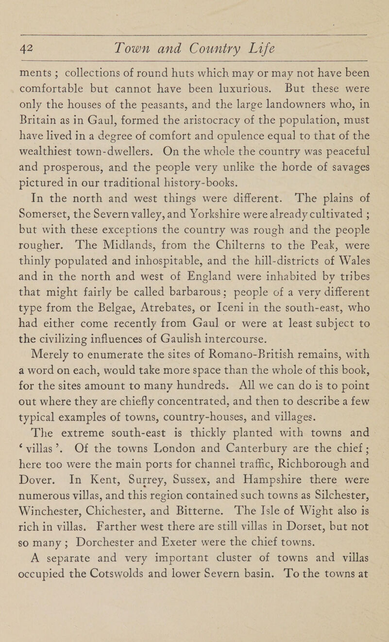 ments ; collections of round huts which may or may not have been comfortable but cannot have been luxurious. But these were only the houses of the peasants, and the large landowners who, in Britain as in Gaul, formed the aristocracy of the population, must have lived in a degree of comfort and opulence equal to that of the wealthiest town-dwellers. On the whole the country was peaceful and prosperous, and the people very unlike the horde of savages pictured in our traditional history-books. In the north and west things were different. The plains of Somerset, the Severn valley, and Yorkshire were already cultivated ; but with these exceptions the country was rough and the people rougher. The Midlands, from the Chilterns to the Peak, were thinly populated and inhospitable, and the hill-districts of Wales and in the north and west of England were inhabited by tribes that might fairly be called barbarous; people of a very different type from the Belgae, Atrebates, or Iceni in the south-east, who had either come recently from Gaul or were at least subject to the civilizing influences of Gaulish intercourse. Merely to enumerate the sites of Romano-British remains, with a word on each, would take more space than the whole of this book, for the sites amount to many hundreds. All we can do is to point out where they are chiefly concentrated, and then to describe a few 0 « ' typical examples of towns, country-houses, and villages. The extreme south-east is thickly planted with towns and 4 villas \ Of the towns London and Canterbury are the chief; here too were the main ports for channel traffic, Richborough and Dover. In Kent, Surrey, Sussex, and Hampshire there were numerous villas, and this region contained such towns as Silchester, Winchester, Chichester, and Bitterne. The Isle of Wight also is rich in villas. Farther west there are still villas in Dorset, but not so many ; Dorchester and Exeter were the chief towns. A separate and very important cluster of towns and villas occupied the Cotsvyolds and lower Severn basin. To the towns at