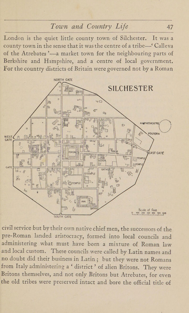 London is the quiet little county town of Silchester. It was a county town in the sense that it was the centre of a tribe—4 Calleva of the Atrebates ’—a market town for the neighbouring parts of Berkshire and Hampshire, and a centre of local government. For the country districts of Britain were governed not by a Roman NORTH GATE civil service but by their own native chief men, the successors of the pre-Roman landed aristocracy, formed into local councils and administering what must have been a mixture of Roman law and local custom. These councils were called by Latin names and no doubt did their business in Latin; but they were not Romans from Italy administering a ‘ district5 of alien Britons. They were Britons themselves, and not only Britons but Atrebates, for even the old tribes were preserved intact and bore the official title of