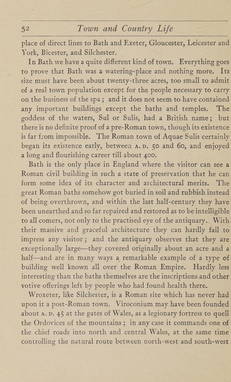 place of direct lines to Bath and Exeter, Gloucester, Leicester and York, Bicester, and Silchester. In Bath we have a quite different kind of town. Everything goes to prove that Bath was a watering-place and nothing more. Its size must have been about twenty-three acres, too small to admit of a real town population except for the people necessary to carry on the business of the spa ; and it does not seem to have contained any important buildings except the baths and temples. The goddess of the waters, Sul or Sulis, had a British name; but there is no definite proof of a pre-Roman town, though its existence is far from impossible. The Roman town of Aquae Sulis certainly began its existence early, between a. d. 50 and 60, and enjoyed a long and flourishing career till about 400. Bath is the only place in England where the visitor can see a Roman civil building in such a state of preservation that he can form some idea of its character and architectural merits. The great Roman baths somehow got buried in soil and rubbish instead of being overthrown, and within the last half-century they have been unearthed and so far repaired and restored as to be intelligible to all comers, not only to the practised eye of the antiquary. With their massive and graceful architecture they can hardly fail to impress any visitor ; and the antiquary observes that they are exceptionally large—they covered originally about an acre and a half—and are in many ways a remarkable example of a type of building well known all over the Roman Empire. Hardly less interesting than the baths themselves are the inscriptions and other votive offerings left by people who had found health there. Wroxeter, like Silchester, is a Roman site which has never had upon it a post-Roman town. Viroconium may have been founded about a. d. 45 at the gates of Wales, as a legionary fortress to quell the Ordovices of the mountains ; in any case it commands one of the chief roads into north and central Wales, at the same time controlling the natural route between north-west and south-west