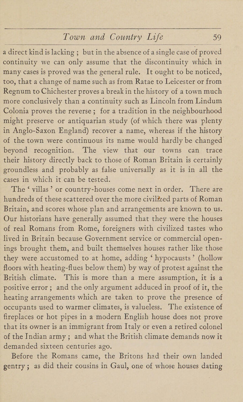 a direct kind is lacking ; but in the absence of a single case of proved continuity we can only assume that the discontinuity which in many cases is proved was the general rule. It ought to be noticed, too, that a change of name such as from Ratae to Leicester or from Regnum to Chichester proves a break in the history of a town much more conclusively than a continuity such as Lincoln from Lindum Colonia proves the reverse ; for a tradition in the neighbourhood might preserve or antiquarian study (of which there was plenty in Anglo-Saxon England) recover a name, whereas if the history of the town were continuous its name would hardly be changed beyond recognition. The view that our towns can trace their history directly back to those of Roman Britain is certainly groundless and probably as false universally as it is in all the cases in which it can be tested. The ‘ villas5 or country-houses come next in order. There are hundreds of these scattered over the more civilfced parts of Roman Britain, and scores whose plan and arrangements are known to us. Our historians have generally assumed that they were the houses of real Romans from Rome, foreigners with civilized tastes who lived in Britain because Government service or commercial open¬ ings brought them, and built themselves houses rather like those they were accustomed to at home, adding 4 hypocausts ’ (hollow floors with heating-flues below them) by way of protest against the British climate. This is more than a mere assumption, it is a positive error ; and the only argument adduced in proof of it, the heating arrangements which are taken to prove the presence of occupants used to warmer climates, is valueless. The existence of fireplaces or hot pipes in a modern English house does not prove that its owner is an immigrant from Italy or even a retired colonel of the Indian army ; and what the British climate demands now it demanded sixteen centuries ago. Before the Romans came, the Britons had their own landed gentry; as did their cousins in Gaul, one of. whose houses dating