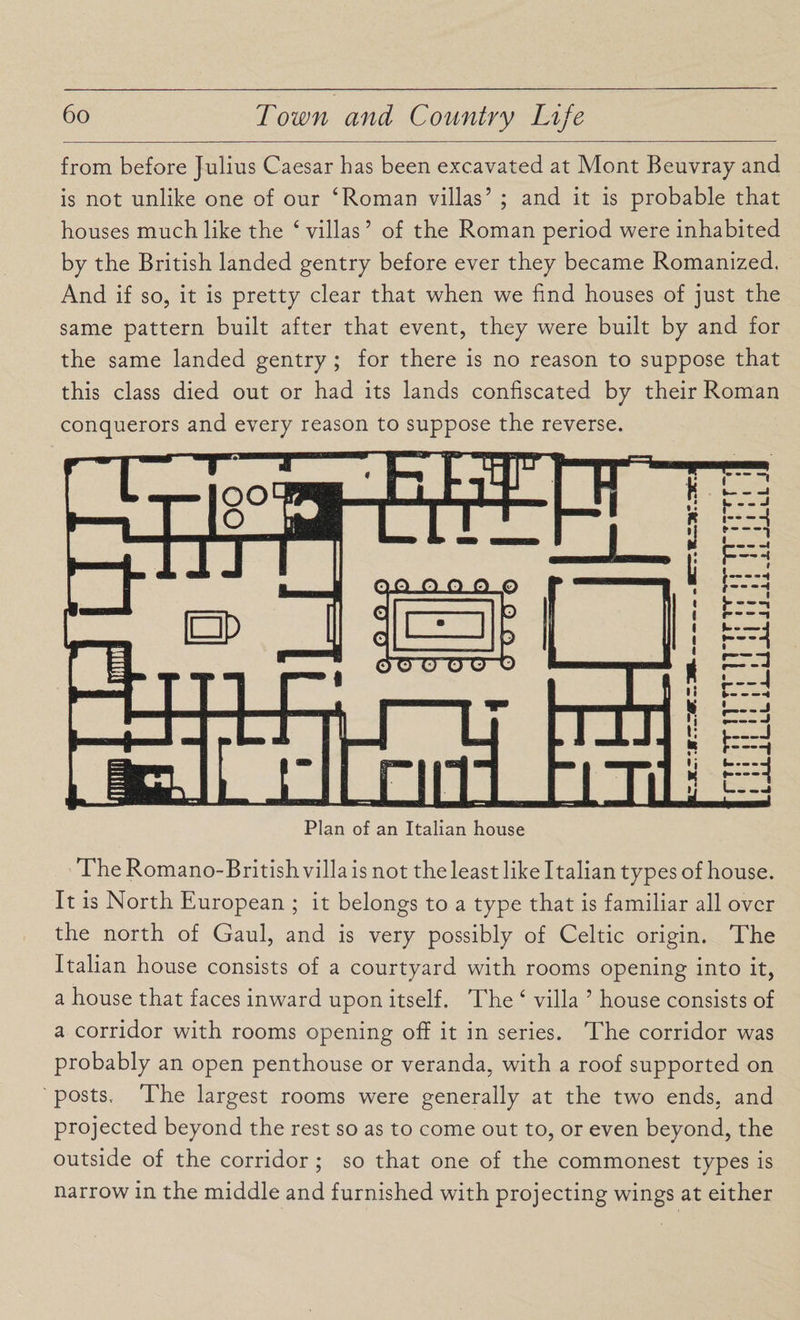 from before Julius Caesar has been excavated at Mont Beuvray and is not unlike one of our ‘Roman villas’ ; and it is probable that houses much like the 4 villas ’ of the Roman period were inhabited by the British landed gentry before ever they became Romanized. And if so, it is pretty clear that when we find houses of just the same pattern built after that event, they were built by and for the same landed gentry ; for there is no reason to suppose that this class died out or had its lands confiscated by their Roman conquerors and every reason to suppose the reverse. Plan of an Italian house The Romano-British villa is not the least like Italian types of house. It is North European ; it belongs to a type that is familiar all over the north of Gaul, and is very possibly of Celtic origin. The Italian house consists of a courtyard with rooms opening into it, a house that faces inward upon itself. The 4 villa ’ house consists of a corridor with rooms opening off it in series. The corridor was probably an open penthouse or veranda, with a roof supported on posts. The largest rooms were generally at the two ends, and projected beyond the rest so as to come out to, or even beyond, the outside of the corridor ; so that one of the commonest types is narrow in the middle and furnished with projecting wings at either