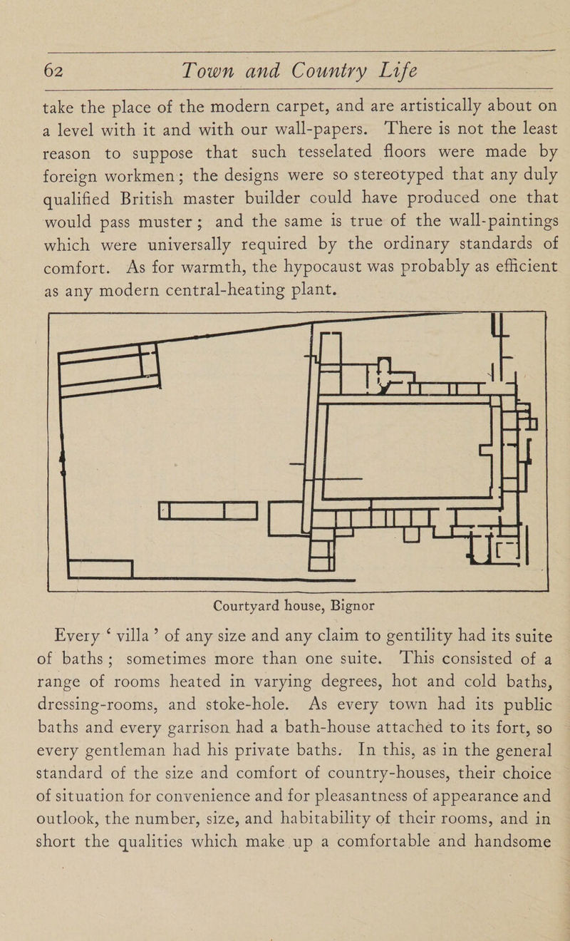 take the place of the modern carpet, and are artistically about on a level with it and with our wall-papers. There is not the least reason to suppose that such tesselated floors were made by foreign workmen; the designs were so stereotyped that any duly qualified British master builder could have produced one that would pass muster ; and the same is true of the wall-paintings which were universally required by the ordinary standards of comfort. As for warmth, the hypocaust was probably as efficient as any modern central-heating plant. Every ‘ villa ’ of any size and any claim to gentility had its suite of baths ; sometimes more than one suite. This consisted of a range of rooms heated in varying degrees, hot and cold baths, dressing-rooms, and stoke-hole. As every town had its public baths and every garrison had a bath-house attached to its fort, so every gentleman had his private baths. In this, as in the general standard of the size and comfort of country-houses, their choice of situation for convenience and for pleasantness of appearance and outlook, the number, size, and habitability of their rooms, and in short the qualities which make up a comfortable and handsome