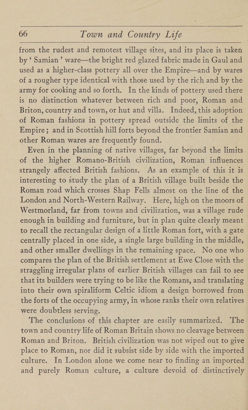 from the rudest and remotest village sites, and its place is taken by ‘ Samian ’ ware—the bright red glazed fabric made in Gaul and used as a higher-class pottery all over the Empire—and by wares of a rougher type identical with those used by the rich and by the army for cooking and so forth. In the kinds of pottery used there is no distinction whatever between rich and poor, Roman and Briton, country and town, or hut and villa. Indeed, this adoption of Roman fashions in pottery spread outside the limits of the Empire ; and in Scottish hill forts beyond the frontier Samian and other Roman wares are frequently found. Even in the planning of native villages, far beyond the limits of the higher Romano-British civilization, Roman influences strangely affected British fashions. As an example of this it is interesting to study the plan of a British village built beside the Roman road which crosses Shap Fells almost on the line of the London and North-Western Railway. Here, high on the moors of Westmorland, far from towns and civilization, was a village rude enough in building and furniture, but in plan quite clearly meant to recall the rectangular design of a little Roman fort, with a gate centrally placed in one side, a single large building in the middle, and other smaller dwellings in the remaining space. No one who compares the plan of the British settlement at Ewe Close with the straggling irregular plans of earlier British villages can fail to see that its builders were trying to be like the Romans, and translating into their own spiraliform Celtic idiom a design borrowed from the forts of the occupying army, in whose ranks their own relatives were doubtless serving. The conclusions of this chapter are easily summarized. The town and country life of Roman Britain shows.no cleavage between Roman and Briton. British civilization was not wiped out to give place to Roman, nor did it subsist side by side with the imported culture. In London alone we come near to finding an imported and purely Roman culture, a culture devoid of distinctively