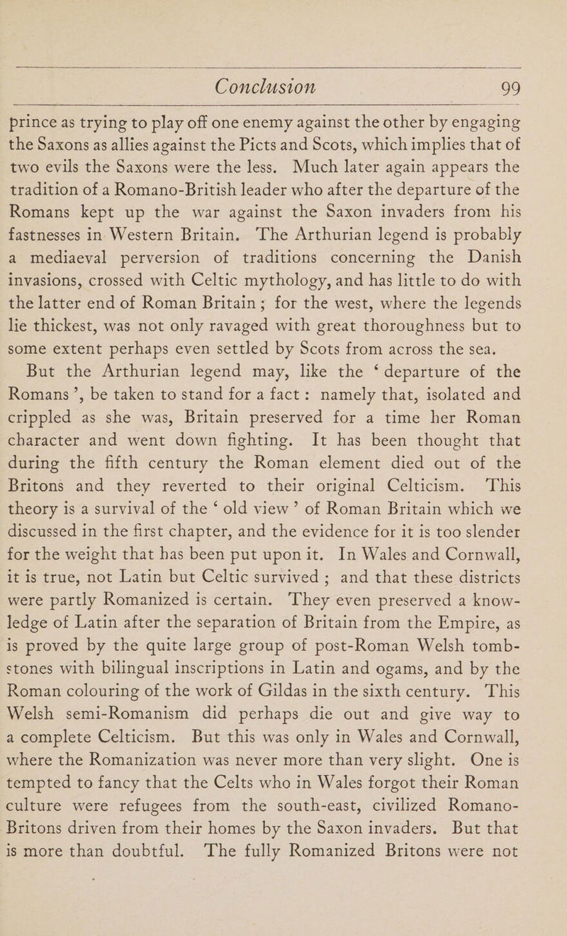 prince as trying to play off one enemy against the other by engaging the Saxons as allies against the Piets and Scots, which implies that of two evils the Saxons were the less. Much later again appears the tradition of a Romano-British leader who after the departure of the Romans kept up the war against the Saxon invaders from his fastnesses in Western Britain. The Arthurian legend is probably a mediaeval perversion of traditions concerning the Danish invasions, crossed with Celtic mythology, and has little to do with the latter end of Roman Britain ; for the west, where the legends lie thickest, was not only ravaged with great thoroughness but to some extent perhaps even settled by Scots from across the sea. But the Arthurian legend may, like the ‘ departure of the Romans ’, be taken to stand for a fact : namely that, isolated and crippled as she was, Britain preserved for a time her Roman character and went down fighting. It has been thought that during the fifth century the Roman element died out of the Britons and they reverted to their original Celticism. This theory is a survival of the 4 old view ’ of Roman Britain which we discussed in the first chapter, and the evidence for it is too slender for the weight that has been put upon it. In Wales and Cornwall, it is true, not Latin but Celtic survived ; and that these districts were partly Romanized is certain. They even preserved a know¬ ledge of Latin after the separation of Britain from the Empire, as is proved by the quite large group of post-Roman Welsh tomb¬ stones with bilingual inscriptions in Latin and ogams, and by the Roman colouring of the work of Gildas in the sixth century. This Welsh semi-Romanism did perhaps die out and give way to a complete Celticism. But this was only in Wales and Cornwall, where the Romanization was never more than very slight. One is tempted to fancy that the Celts who in Wales forgot their Roman culture were refugees from the south-east, civilized Romano- Britons driven from their homes by the Saxon invaders. But that is more than doubtful. The fully Romanized Britons were not