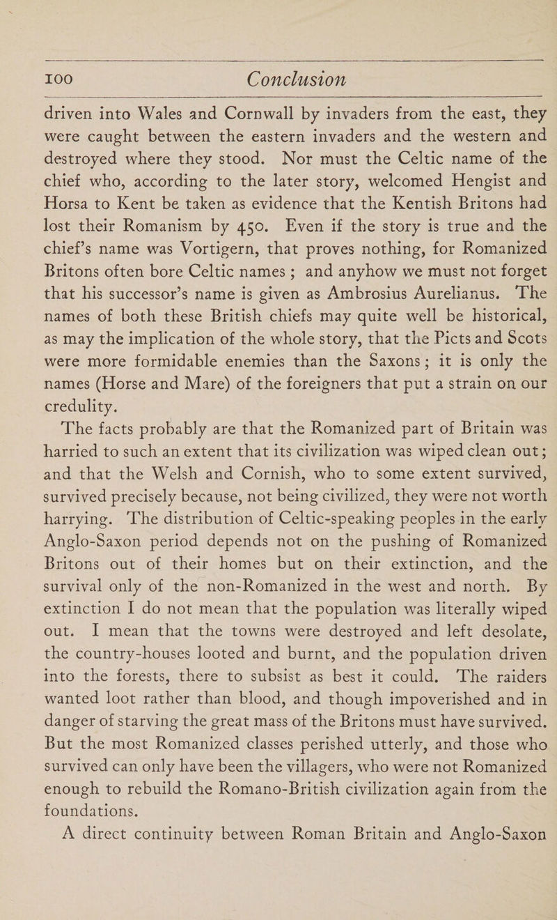 driven into Wales and Cornwall by invaders from the east, they were caught between the eastern invaders and the western and destroyed where they stood. Nor must the Celtic name of the chief who, according to the later story, welcomed Hengist and Horsa to Kent be taken as evidence that the Kentish Britons had lost their Romanism by 450. Even if the story is true and the chief’s name was Vortigern, that proves nothing, for Romanized Britons often bore Celtic names; and anyhow we must not forget that his successor’s name is given as Ambrosius Aurelianus. The names of both these British chiefs may quite well be historical, as may the implication of the whole story, that the Piets and Scots were more formidable enemies than the Saxons; it is only the names (Horse and Mare) of the foreigners that put a strain on our credulity. The facts probably are that the Romanized part of Britain was harried to such an extent that its civilization was wiped clean out; and that the Welsh and Cornish, who to some extent survived, survived precisely because, not being civilized, they were not worth harrying. The distribution of Celtic-speaking peoples in the early Anglo-Saxon period depends not on the pushing of Romanized Britons out of their homes but on their extinction, and the survival only of the non-Romanized in the west and north. By extinction I do not mean that the population was literally wiped out. I mean that the towns were destroyed and left desolate, the country-houses looted and burnt, and the population driven into the forests, there to subsist as best it could. The raiders wanted loot rather than blood, and though impoverished and in danger of starving the great mass of the Britons must have survived. But the most Romanized classes perished utterly, and those who survived can only have been the villagers, who were not Romanized enough to rebuild the Romano-British civilization again from the foundations. A direct continuity between Roman Britain and Anglo-Saxon