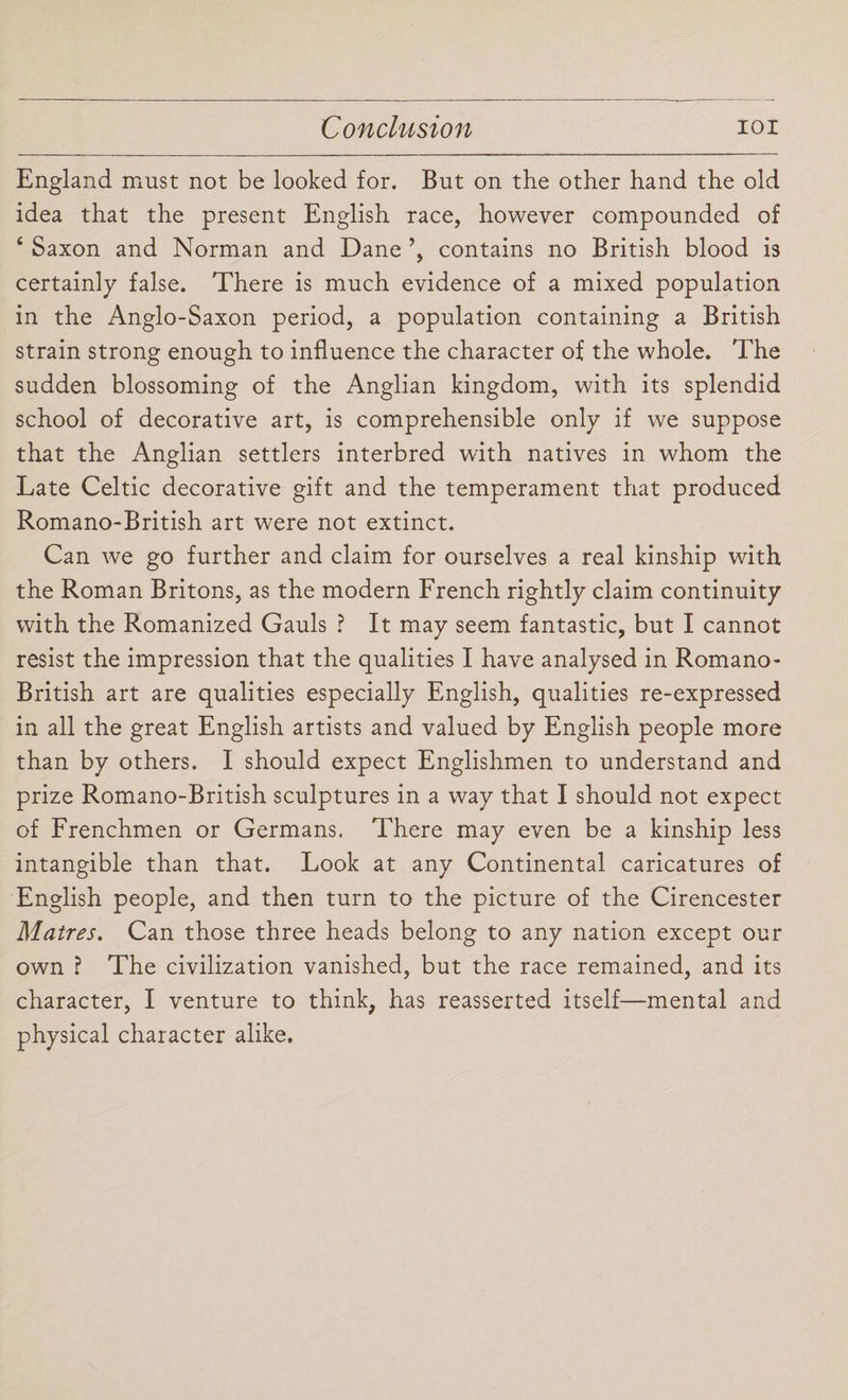 England must not be looked for. But on the other hand the old idea that the present English race, however compounded of 4 Saxon and Norman and Dane contains no British blood is certainly false. There is much evidence of a mixed population in the Anglo-Saxon period, a population containing a British strain strong enough to influence the character of the whole. The sudden blossoming of the Anglian kingdom, with its splendid school of decorative art, is comprehensible only if we suppose that the Anglian settlers interbred with natives in whom the Late Celtic decorative gift and the temperament that produced Romano-British art were not extinct. Can we go further and claim for ourselves a real kinship with the Roman Britons, as the modern French rightly claim continuity with the Romanized Gauls ? It may seem fantastic, but I cannot resist the impression that the qualities I have analysed in Romano- British art are qualities especially English, qualities re-expressed in all the great English artists and valued by English people more than by others. I should expect Englishmen to understand and prize Romano-British sculptures in a way that I should not expect of Frenchmen or Germans. There may even be a kinship less intangible than that. Look at any Continental caricatures of English people, and then turn to the picture of the Cirencester Matres. Can those three heads belong to any nation except our own ? The civilization vanished, but the race remained, and its character, I venture to think, has reasserted itself—mental and physical character alike.