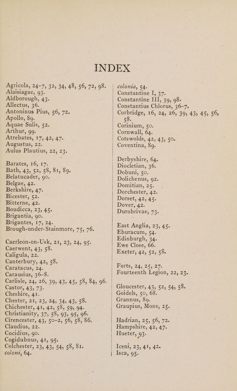 INDEX Agricola, 24-7, 32, 34, 48, 56, 72, 98. Alaisiagae, 93. Aldborough, 43. Allectus, 36. Antoninus Pius, 56, 72. Apollo, 89. Aquae Sulis, 52. Arthur, 99. Atrebates, 17, 42, 47. Augustus, 22. Aulus Plautius, 22, 23. ✓ JBarates, 16, 17. Bath? 43) 52) 58) 8l) 89- Belatucader, 90. Belgae, 42. Berkshire, 47. Bicester, 52. Bitterne, 42. Boudicca, 23, 45. Brigantia, 90. Brigantes, 17, 24. Brough-under-Stainmore, 75, 76. Caerleon-on-Usk, 21, 23, 24, 95. Caerwent, 43, 58. Caligula, 22. Canterbury, 42, 58. Caratacus, 24. Carausius, 36-8. Carlisle, 24, 26, 39, 43, 45, 58, 84, 96. Castor, 43, 73. Cheshire, 41. Chester, 21, 23, 24, 34, 43, 58. Chichester, 41, 42, 58, 59, 94. Christianity, 37, 58, 93, 95, 96. Cirencester, 43, 50-2, 56, 58, 86. Claudius, 22. Cocidius, 90. Cogidubnus, 41, 95. Colchester, 23, 43, 54, 58, 81. coloni, 64. colonia, 54- Constantine I, 37. Constantine III, 39, 98. Constantius Chlorus, 36-7. Corbridge, 16, 24, 26, 39, 43, 45, 56, 5.8-. Corinium, 50. Cornwall, 64. Cotswolds, 42, 43, 50. Coventina, 89. Derbyshire, 64. i Diocletian, 36. Dobuni, 50. | Dolichenus, 92. I Domitian, 25. Dorchester, 42. Dorset, 42, 45. Dover, 42. Durobrivae, 73. East Anglia, 23, 45. Eburacum, 54. | Edinburgh, 34. Ewe Close, 66. : Exeter, 42, 52, 58. Forts, 24, 25, 27. i Fourteenth Legion, 22, 23. ' I Gloucester, 43, 52, 54, 58. i Goidels, 50, 68. Grannus, 89. Graupius, Mons, 25. Hadrian, 25, 56, 72. Hampshire, 42, 47. j Hueter, 93. Iceni, 23, 41, 42. Isca, 95.