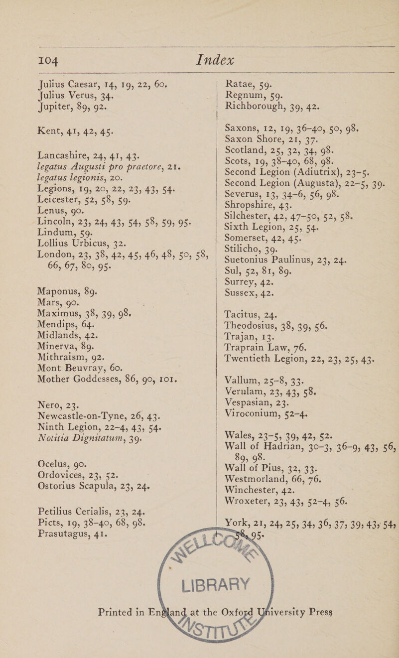 Julius Caesar, 14, 19, 22, 60. Julius Verus, 34. Jupiter, 89, 92. Kent, 41, 42, 45. Lancashire, 24, 41, 43. legatus Augusti pro praetore, 21. legatus legionis, 20. Legions, 19, 20, 22, 23, 43, 54. Leicester, 52, 58, 59. Lenus, 90. Lincoln, 23, 24, 43, 54, 58, 59, 95. Lindum, 59. Lollius Urbicus, 32. London, 23, 38, 42, 45, 46, 48, 50, 58, 66, 67, 80, 95. Maponus, 89. Mars, 90. Maximus, 38, 39, 98. Mendips, 64. Midlands, 42. Minerva, 89. Mithraism, 92. Mont Beuvray, 60. Mother Goddesses, 86, 90, 101. Nero, 23. Newcastle-on-Tyne, 26, 43. Ninth Legion, 22-4, 43, 54. Notitia Dignitatum, 39. Ocelus, 90. Ordovices, 23, 52. Ostorius Scapula, 23, 24, Petilius Cerialis, 23, 24. Piets, 19, 38-40, 68, 98. Prasutagus, 41. Ratae, 59. Regnum, 59. Richborough, 39, 42. Saxons, 12, 19, 36-40, 50, 98. Saxon Shore, 21, 37. Scotland, 25, 32, 34, 98. Scots, 19, 38-40, 68, 98. Second Legion (Adiutrix), 23-5. Second Legion (Augusta), 22-5, 39. Severus, 13, 34-6, 56, 98. Shropshire, 43. Silchester, 42, 47-50, 52, 58. Sixth Legion, 25, 54. Somerset, 42, 45. Stilicho, 39. Suetonius Paulinus, 23, 24. Sul, 52, 81, 89. Surrey, 42. Sussex, 42. Tacitus, 24. Theodosius, 38, 39, 56. Trajan, 13. Traprain Law, 76. Twentieth Legion, 22, 23, 25, 43. Vallum, 25-8, 33. Verulam, 23, 43, 58. Vespasian, 23. Viroconium, 52-4. Wales, 23-5, 39, 42, 52. Wall of Hadrian, 30-3, 36-9, 43, 56, 89, 98- Wall of Pius, 32, 33. Westmorland, 66, 76. Winchester, 42. Wroxeter, 23, 43, 52-4, 56. York, 21, 24, 25, 34, 36, 37, 39, 43, 54, >5- LIBRARY Printed in England at the Oxfopd University Press