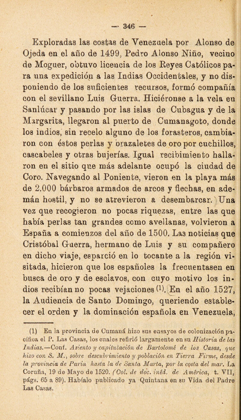 Exploradas las costas de Venezuela por Alonso de Ojeda en el año de 1499; Pedro Alonso l^iño, vecino de Moguer, obtuvo licencia de los Keyes Católicos pa¬ ra una expedición a las Indias Occidentales, y no dis¬ poniendo de los suficientes recursos, formó compañía con el sevillano Luis Guerra. Hiciéronse a la vela en Sanlúcar y pasando por las islas de Cubagua y de la Margarita, llegaron al puerto de Cumanagoto, donde los indios, sin recelo alguno de los forasteros, cambia¬ ron con éstos perlas y brazaletes de oro por cuchillos, cascabeles y otras bujerías. Igual recibimiento halla¬ ron en el sitio que más adelante ocupó la ciudad de Coro. Navegando al Poniente, vieron en la playa más de 2.000 bárbaros armados de arcos y flechas, en ade¬ mán hostil, y no se atrevieron a desembarcar. Una vez que recogieron no pocas riquezas, entre las que había perlas tan grandes como avellanas, volvieron a España a comienzos del año de 1500. Las noticias que Cristóbal Guerra, hermano de Luis y su compañero en dicho viaje, esparció en lo tocante a la región vi¬ sitada, hicieron que los españoles la frecuentasen en busca de oro y de esclavos, con cuyo motivo los in¬ dios recibían no pocas vejaciones (^). En el año 1527, la Audiencia de Santo Domingo, queriendo estable¬ cer el orden y la dominación española en Venezuela, (1) En la provincia de Cumaná hizo sus ensayos de colonización pa* cífica el P. Las Casas, los cuales refirió largamente en su Historia de las Indias.—Conf. Asiento y capitulación de Bartolomé de los Gasas, cjue hizo con S. M., sobre descubrimiento y población en Tierra Firme, desde la provincia de Paria hasta la de Santa Marta, por la CQsta del mar. La Coruña, 19 de Mayo de 1520. (Gol. de doe. inéd. de América, t. VII, págs. 65 a 89). Habíalo publicado ya Quintana en su Vida del Padre Las Casas,