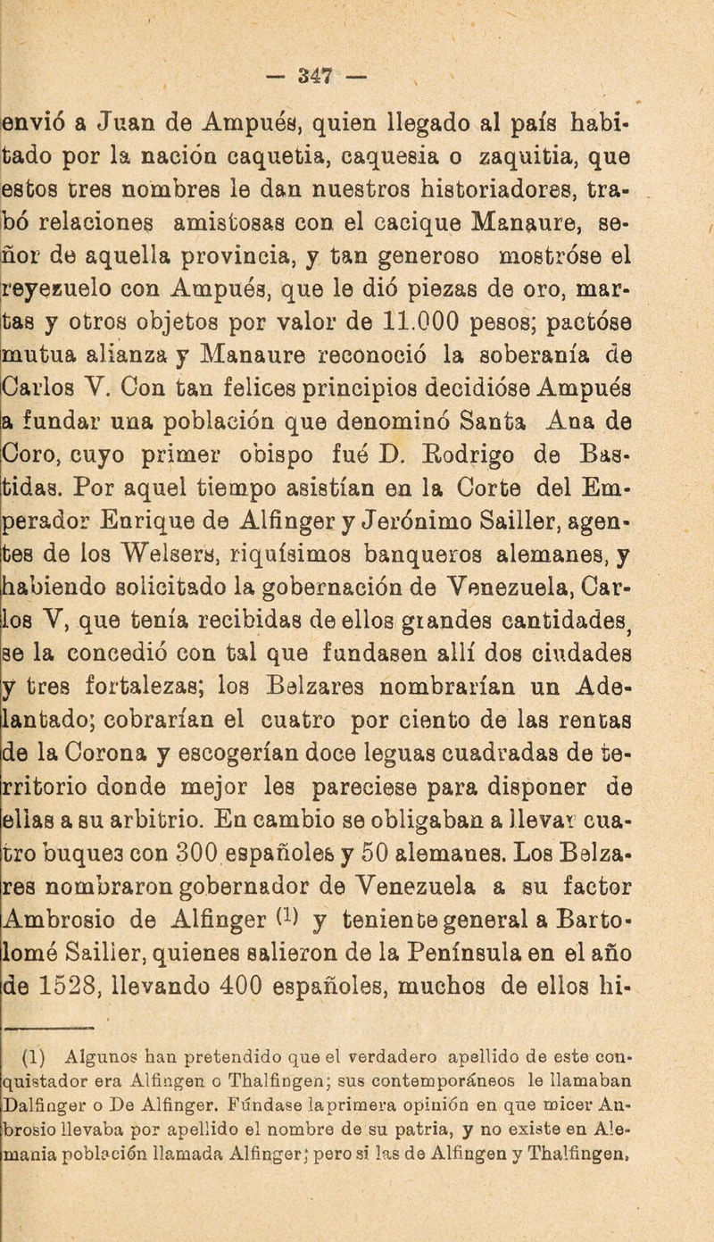 envió a Juan de Ampués, quien llegado al país habi¬ tado por la nación caquetia, caquesia o zaquitia, que estos eres nombres le dan nuestros historiadores, tra¬ bó relaciones amistosas con el cacique Manaure, se¬ ñor de aquella provincia, y tan generoso mostróse el reyeKueio con Ampués, que le dió piezas de oro, mar¬ tas y otros objetos por valor de 11.000 pesos; pactóse mutua alianza y Manaure reconoció la soberanía de Carlos V. Con tan felices principios decidióse Ampués a fundar una población que denominó Santa Ana de Coro, cuyo primer obispo fuó D. Eodrigo de Bas¬ tidas. Por aquel tiempo asistían en la Corte del Em¬ perador Enrique de Alfinger y Jerónimo Sailler, agen¬ tes de los Welsers, riquísimos banqueros alemanes, y habiendo solicitado la gobernación de Venezuela, Car¬ los V, que tenía recibidas de ellos grandes cantidades^ se la concedió con tal que fundasen allí dos ciudades y tres fortalezas; los Balzares nombrarían un Ade¬ lantado; cobrarían el cuatro por ciento de las rentas de la Corona y escogerían doce leguas cuadradas de te¬ rritorio donde mejor les pareciese para disponer de ellas a su arbitrio. En cambio se obligaban a llevar cua¬ tro buques con 300 españoles y 50 alemanes. Los Balza¬ res nombraron gobernador de Venezuela a su factor Ambrosio de Alfinger (^) y teniente general a Barto¬ lomé Sailler, quienes salieron de la Península en el año de 1528, llevando 400 españoles, muchos de ellos hi- (1) Algunos han pretendido que el verdadero apellido de este con* quistador era Alfingen o Thalfingen; sus contemporáneos le llamaban Dalfiriger o De Alfinger. Fúndase laprimera opinión en que micer An- brosio llevaba por apellido el nombre de su patria, y no existe en Ale¬ mania población llamada Alfinger; pero si las de Alfingen y Thalfingen,