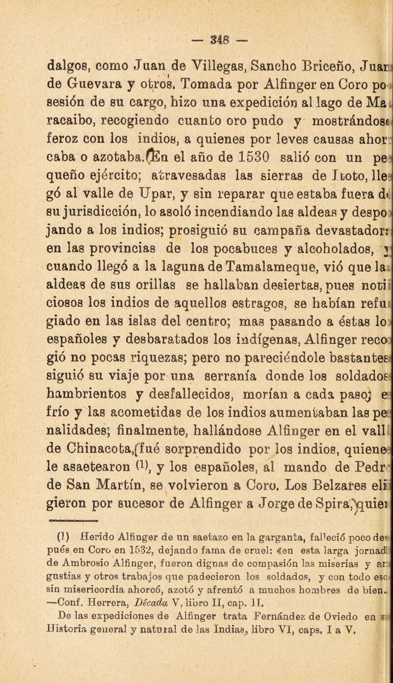 dalgos, como Juan de Villegas, Sancho Briceño, Juarí de Guevara y otros. Tomada por Alfinger en Coro po-í sesión de su cargo, hizo una expedición al lago de Ma racaibo, recogiendo cuanto oro pudo y mostrándose feroz con los indios, a quienes por leves causas ahor caba o azotaba.(]En el año de 1530 salió con un pe:! queño ejército; atravesadas las sierras de Iboto, lle^ gó al valle de Upar, y sin reparar que estaba fuera di. su jurisdicción, lo asoló incendiando las aldeas y despo j jando a los indios; prosiguió su campaña devastador: en las provincias de los pocabuces y alcoholados, y cuando llegó a la laguna de Tamalameque, vió que la^t aldeas de sus orillas se hallaban desiertas, pues nodi ciosos los indios de aquellos estragos, se habían refu: giado en las islas del centro; mas pasando a éstas lo ■ españoles y desbaratados los indígenas, Alfinger reco. gió no pocas riquezas; pero no pareciéndole bastantes! siguió su viaje por una serranía donde los soldados* hambrientos y desfallecidos, morían a cada pasoj e- frío y las acometidas de los indios aumentaban las pe: nalidades; finalmente, hallándose Alfinger en el valí de Chinacota,ffué sorprendido por los indios, quiene! le asaetearon (i), y los españoles, al mando de Pedr* de San Martín, se volvieron a Coro. Los Belzares eli. gieron por sucesor de Alfinger a Jorge de Spira,*^uiei (1) Herido Alfinger de un saetazo en la garganta, faUeció poco des? pues en Coro en 1532, dejando fama de cruel: <3;en esta larga jornadl de Ambrosio Alfinger, fueron dignas de compasión las miserias y ar; gustias y otros trabajos que padecieron los soldados, y con todo esc sin misericordia ahorcó, azotó y afrentó a muchos hombres de bien- —Conf, Herrera, Década V. libro II, cap, II. He las expediciones de Alfinger trata Fernández de Oviedo en sí- Historia general y natural de las Indias, libro VI, caps, I a V.