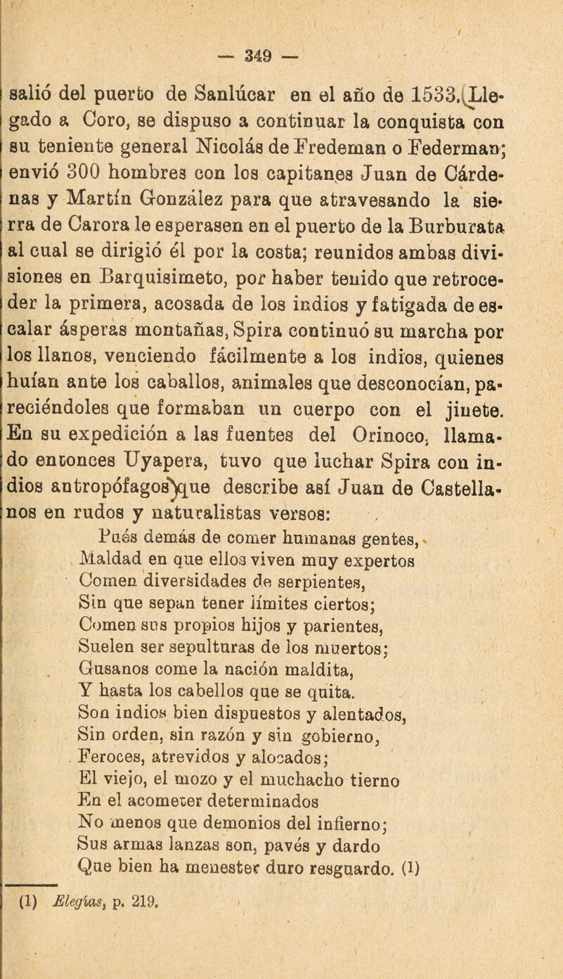 / salió del puerto de Sanlúcar en el año de 1533.(Lle- gado a Coro, se dispuso a continuar la conquista con su teniente general Nicolás deFredeman o Federman; envió 300 hombres con los capitanes Juan de Cárde» ñas y Martín González para que atravesando la sie* rra de Carora le esperasen en el puerto de la Burburata al cual se dirigió él por la costa; reunidos ambas divi¬ siones en Barquisimeto, por haber tenido que retroce¬ der la primera, acosada de los indios y fatigada de es¬ calar ásperas montañas, Spira continuó su marcha por los llanos, venciendo fácilmente a los indios, quienes huían ante los caballos, animales que desconocían, pa- reciéndoles que formaban un cuerpo con el jinete. En su expedición a las fuentes del Orinoco, llama¬ do entonces Uyapera, tuvo que luchar Spira con in¬ dios antropófagos'^ue describe así Juan de Castella¬ nos en rudos y naturalistas versos: Paés demás de comer humanas gentes,- Maldad en que ellos viven muy expertos Comen diversidades de serpientes, Sin que sepan tener límites ciertos; Comen sus propios hijos y parientes, Suelen ser sepulturas de ios muertos; Gusanos come la nación maldita, Y hasta los cabellos que se quita. Son indios bien dispuestos y alentados, Sin orden, sin razón y sin gobierno, . Feroces, atrevidos y alocados; El viejo, el mozo y el muchacho tierno En el acometer determinados No menos que demonios del infierno; Sus armas lanzas son, pavés y dardo Que bien ha menester duro resguardo, (l) (1) Elegías, p. 219, í