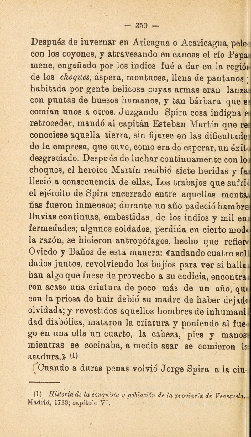 Después de invernar en Aricagua o Acaiicagua, peleej con los coyones, y atravesando en canoas el río Papai^ mene, engañado por los indios fué a dar en la regiói. de los choques, áspera, montuosa, llena de pantanos ; habitada por gente belicosa cuyas armas eran lanzai con puntas de huesos humanos, y tan bárbara que s- comían unos a otros. Juzgando Spira cosa indigna e retroceder, mandó al capitán Esteban Martín que re^ conociese aquella tierra, sin fijarse en las dificultadei: de la empresa, que tuvo, como era de esperar, un óxit desgraciado. Después de luchar continuamente con lo choques, el heroico Martín recibió siete heridas y fa^ lleció a consecuencia de ellas. Los trabajos que sufri»i el ejército de Spira encerrado entre aquellas monta^ ñas fueron inmensos; durante un año padeció hambre^ lluvias continuas, embestidas de los indios y mil en. fermedades; algunos soldados, perdida en cierto modi la razón, se hicieron antropófagos, hecho que refieri’ Oviedo y Baños de esta manera: Candando cuatro soL dados juntos, revolviendo los bujíos para ver si halla, ban algo que fuese de provecho a su codicia, encontra ron acaso una criatura de poco más de un año, qui con la priesa de huir debió su madre de haber dejad® olvidada; y* revestidos aquellos hombres de inhuman!^, dad diabólica, mataron la criatura y poniendo al fue go en una olla un cuarto, la cabeza, pies y manosi- mientras se cocinaba, a medio asar se comieron k' asadura.» (i) (Cuando a duras penas volvió Jorge Spira a la ciu« (1) Ilistoridae la conquista ?/ población de la 'p^'O'oincia de Venezuela,- Madrid, 1733; capítulo VI. V
