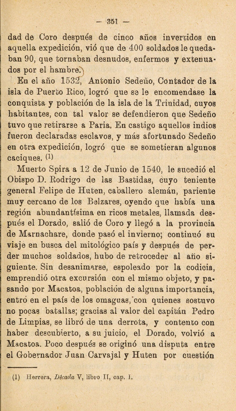 dad de Coro después de cinco años invertidos en aquella expedición, vió que de 400 soldados le queda¬ ban 90, que tornaban desnudos, enfermos y extenua¬ dos por el hambre?) En el año 153Í, Antonio Sedeño, Contador de la isla de Puerto Rico, logró que sa le encomendase la conquista y población de la isla de la Trinidad, cuyos habitantes, con tal valor se defendieron que Sedeño tuvo que retirarse a Paria. En castigo aquellos indios fueron declaradas esclavos, y más afortunado Sedeño en otra expedición, logró que se sometieran algunos caciques. (^1 Muerto Spira a 12 de Junio de 1540, le sucedió el Obispo D. Rodrigo de las Bastidas, cuyo teniente general Felipe de Huten, caballero alemán, pariente muy cercano de los Belzares, oyendo que había una región abundantísima en ricos metales, llamada des¬ pués el Dorado, salió de Coro y llegó a la provincia de Marnachare, donde pasó el invierno; continuó su viaje en busca del mitológico país y después de per¬ der muchos soldados, hubo de retroceder al año si¬ guiente. Sin desanimarse, espoleado por la codicia, emprendió otra excursión con el mismo objeto, y pa¬ sando por Macatoa, población de alguna importancia, entró en el país de los omaguas,‘con quienes sostuvo no pocas batallas; gracias al valor del capitán Pedro de Limpias, se libró de una derrota, y contento con haber descubierto, a su juicio, el Dorado, volvió a Macatoa. Poco después se originó una disputa entre el Gobernador Juan Carvajal y Huten por cuestión (1) Herrera, Década V, libio IT, cap. I.
