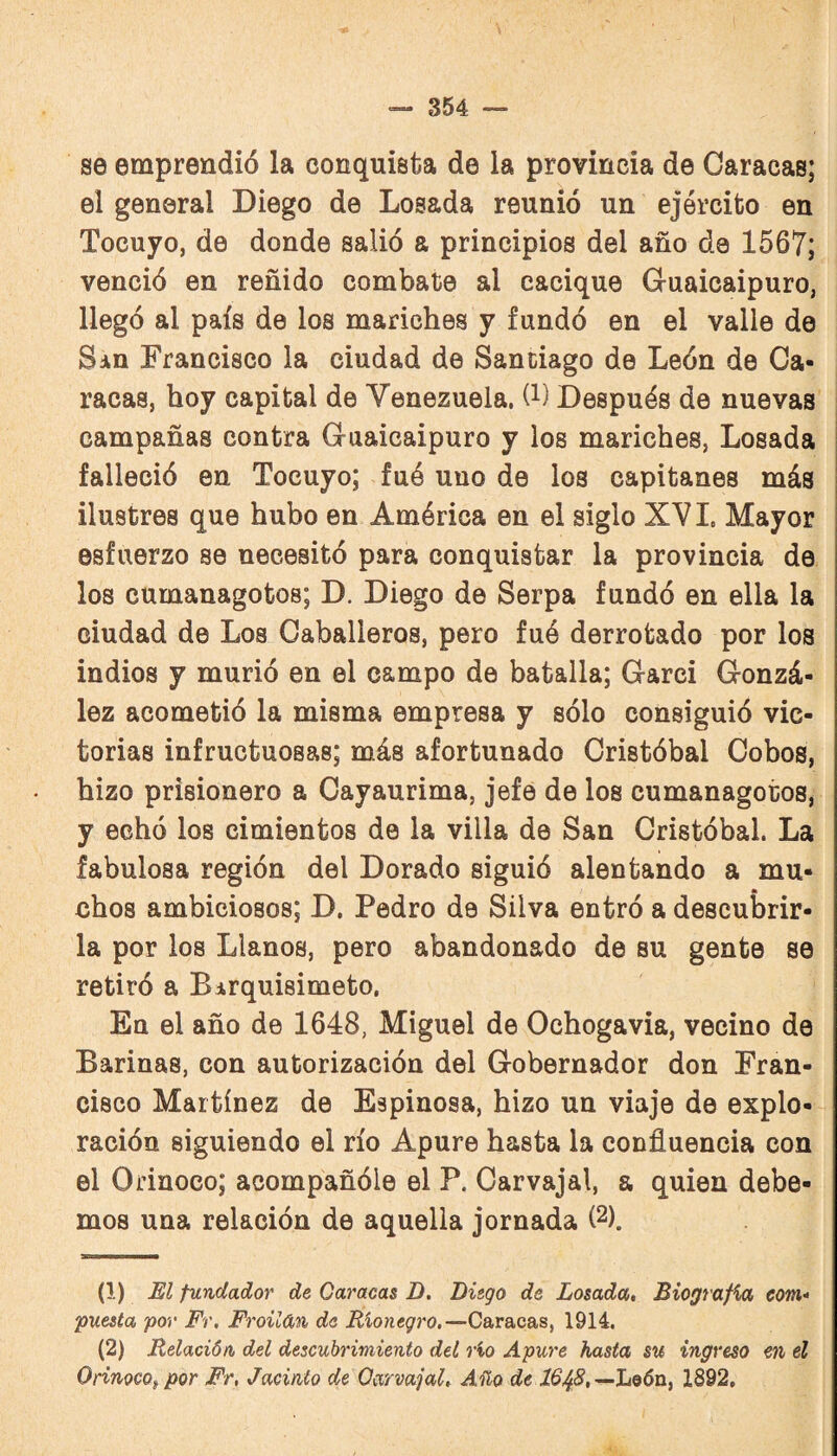 se emprendió la conquista de la provincia de Caracas; el general Diego de Losada reunió un ejército en Tocuyo, de donde salió a principios del año de 1567; venció en reñido combate al cacique Guaicaipuro, llegó al país de los mariches y fundó en el valle de San Francisco la ciudad de Santiago de León de Ca¬ racas, hoy capital de Venezuela, (i) Después de nuevas campañas contra Guaicaipuro y los mariches, Losada falleció en Tocuyo; fuó uno de los capitanes más ilustres que hubo en América en el siglo XVI. Mayor esfuerzo se necesitó para conquistar la provincia de los cumanagotos; D. Diego de Serpa fundó en ella la ciudad de Los Caballeros, pero fué derrotado por los indios y murió en el campo de batalla; Garci Gonzá¬ lez acometió la misma empresa y sólo consiguió vic¬ torias infructuosas; más afortunado Cristóbal Cobos, hizo prisionero a Cayaurima, jefe de los cumanagotos, y echó los cimientos de la villa de San Cristóbal. La fabulosa región del Dorado siguió alentando a mu- chos ambiciosos; D. Pedro de Silva entró a descubrir¬ la por los Llanos, pero abandonado de su gente se retiró a Birquisimeto, En el año de 1648, Miguel de Ochogavia, vecino de Barinas, con autorización del Gobernador don Fran¬ cisco Martínez de Espinosa, hizo un viajo de explo¬ ración siguiendo el río Apure hasta la confluencia con el Orinoco; acompañóle el P. Carvajal, a quien debe¬ mos una relación de aquella jornada (2). (1) El fundador de Caracas D. Liego de Losada, Biografia com- I puesta por Fr, Froilán de Rionegro.—Caracas, 1914. (2) Relación, del descubrimiento del rio Apure hasta su ingreso en el I Orinoco^ por Fr, Jacinto de Carvajal, Año de León, 1892,