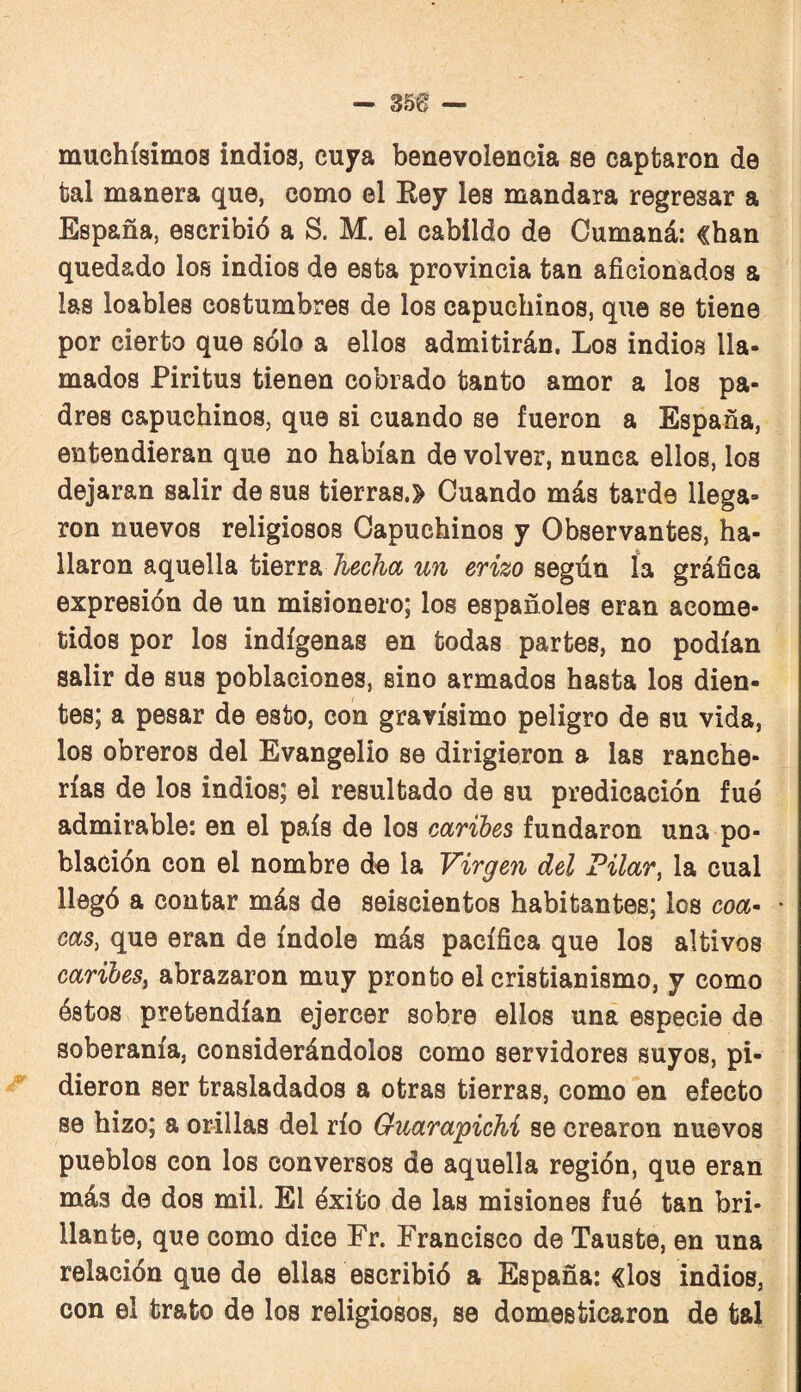 muchísimos indios, cuya benevolencia se captaron de bal manera que, como el Key les mandara regresar a España, escribió a S. M. el cabildo de Cumaná: «han quedado los indios de esta provincia tan aficionados a las loables costumbres de los capuchinos, que se tiene por cierto que sólo a ellos admitirán. Los indios lla¬ mados Piritus tienen cobrado tanto amor a los pa¬ dres capuchinos, que si cuando se fueron a España, entendieran que no habían de volver, nunca ellos, los dejaran salir de sus tierras.» Cuando más tarde llega¬ ron nuevos religiosos Capuchinos y Observantes, ha¬ llaron aquella tierra hecha un erizo según ía gráfica expresión de un misionero; los españoles eran acome¬ tidos por los indígenas en bodas partes, no podían salir de sus poblaciones, sino armados hasta los dien¬ tes; a pesar de esto, con gravísimo peligro de su vida, los obreros del Evangelio se dirigieron a las ranche¬ rías de los indios; el resultado de su predicación fue admirable: en el país de los caribes fundaron una po¬ blación con el nombre d« la Virgen del Filar, la cual llegó a contar más de seiscientos habitantes; los coa^ • cas, que eran de índole más pacífica que los altivos caribes, abrazaron muy pronto el cristianismo, y como éstos pretendían ejercer sobre ellos una especie de soberanía, considerándolos como servidores suyos, pi¬ dieron ser trasladados a otras tierras, como en efecto se hizo; a orillas del río Guarapichi se crearon nuevos pueblos con los conversos de aquella región, que eran más de dos mil. El éxito de las misiones fué tan bri¬ llante, que como dice Fr. Francisco de Tauste, en una relación que de ellas escribió a España: «los indios, con el trato de los religiosos, se domesticaron de tal