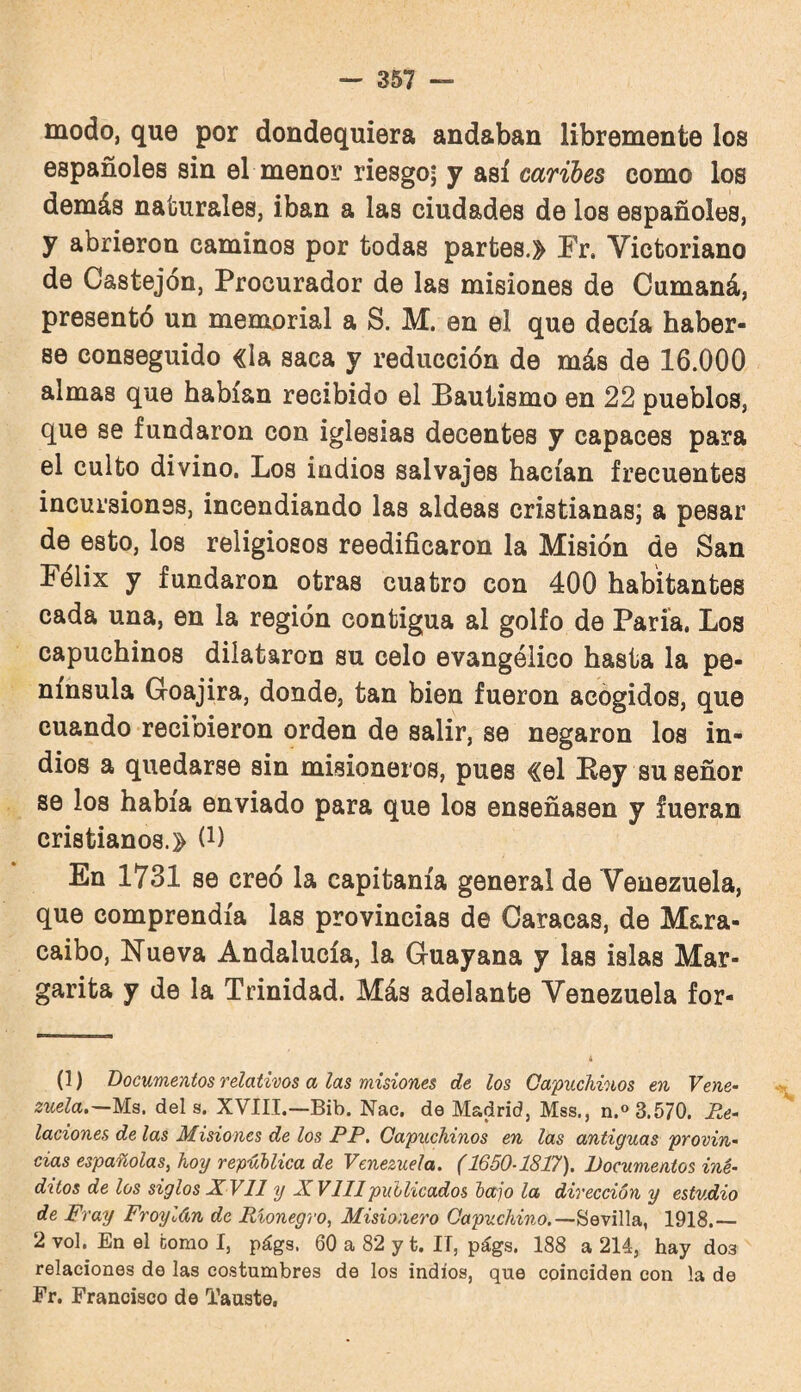 modo, que por dondequiera andaban libremente los españoles sin el menor riesgoj y así caribes como los demás naturales, iban a las ciudades de los españoles, y abrieron caminos por todas partes.» Er. Victoriano de Castejón, Procurador de las misiones de Cumaná, presentó un memorial a S. M. en el que decía haber¬ se conseguido «la saca y reducción de más de 16.000 almas que habían recibido el Bautismo en 22 pueblos, que se fundaron con iglesias decentes y capaces para el culto divino. Los indios salvajes hacían frecuentes incursiones, incendiando las aldeas cristianas; a pesar de esto, los religiosos reediñcaron la Misión de San Félix y fundaron otras cuatro con 400 habitantes cada una, en la región contigua al golfo de Paría, Los capuchinos dilataron su celo evangélico hasta la pe¬ nínsula Goajira, donde, tan bien fueron acogidos, que cuando recibieron orden de salir, se negaron loa in¬ dios a quedarse sin misioneros, pues «el Key su señor se los había enviado para que los enseñasen y fueran cristianos.» (i) En 1731 se creó la capitanía general de Venezuela, que comprendía las provincias de Caracas, de M&ra- caibo, Nueva Andalucía, la Guayana y las islas Mar¬ garita y de la Trinidad. Más adelante Venezuela for- (1) Documentos relativos a las misiones de los Capuchinos en Vene- zuela.~MB. deis. XVIII.—Bib. Nac. de Madrid, Mss., n.« 3.570. Re¬ laciones de las Misiones de los PP, Capuchinos en las antiguas provin¬ cias españolas, hoy república de Venezuela. (1650-1817). Documentos iné¬ ditos de los siglos X VII y XVIIIpublicados bajo la dirección y estudio de Fray Froylán de Rionegro, Misionero Capuchino.1918.— 2 vol. En el como I, págs. 60 a 82 y t. II, págs. 188 a 214, hay dos relaciones de las costumbres de los indios, que coinciden con la de Er. Francisco de Tauste,