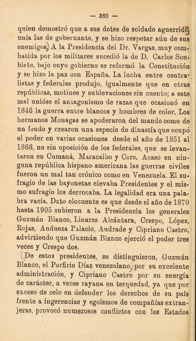 quien demostró que a sus dotes de soldado aguerrió^ unía las de gobernante, y se hizo respetar aún de sus enemigos) A la Presidencia del Dr. Vargas, muy com¬ batida por los militares sucedió la de D. Carlos Sou- blete, bajo cuyo gobierno se reformó la Constitución y se hizo la paz con España. La lucha entre centra*, listas y federales produjo, igualmente que en otras repúblicas, motines y sublevaciones sin cuento; a este mal unióse el antagonismo de razas que ocasionó en 1846 la guerra entre blancos y hombres de color. Los hermanos Monagas se apoderaron del mando como de un feudo y crearon una especie de dinastía que ocupó el poder en varias ocasiones desde el año de 1851 al 1868, no sin oposición de ios federales, que se levan¬ taron en Cumaná, Maracaibo y Coro. Acaso en nin¬ guna república hispano-americana las guerras civiles fueron un mal tan crónico como en Venezuela. El su¬ fragio de las bayonetas elevaba Presidentes y el mis¬ mo sufragio los derrocaba. La legalidad era una pala¬ bra vacía. Dato elocuente es que desde el año de 1870 hasta 1905 subieron a la Presidencia los generales Guzmán Blanco, Linares Alcántara, Crespo, López, Pojas, Andueza Palacio, Audrade y Cipriano Castro, advirtiendo que Guzmán Blanco ejerció el poder tres veces y Crespo dos. [De estos presidentes, se distinguieron, Guzmán Blanco, el Porfirio Díaz venezolano^por su excelente administración, y Cipriano Castro por su energía de carácter, a veces rayana en terquedad, ya que por exceso de celo en defender los derechos de su país frente a ingerencias y egoísmos de compañías extran¬ jeras, provocó numerosos conflictos con los Estados