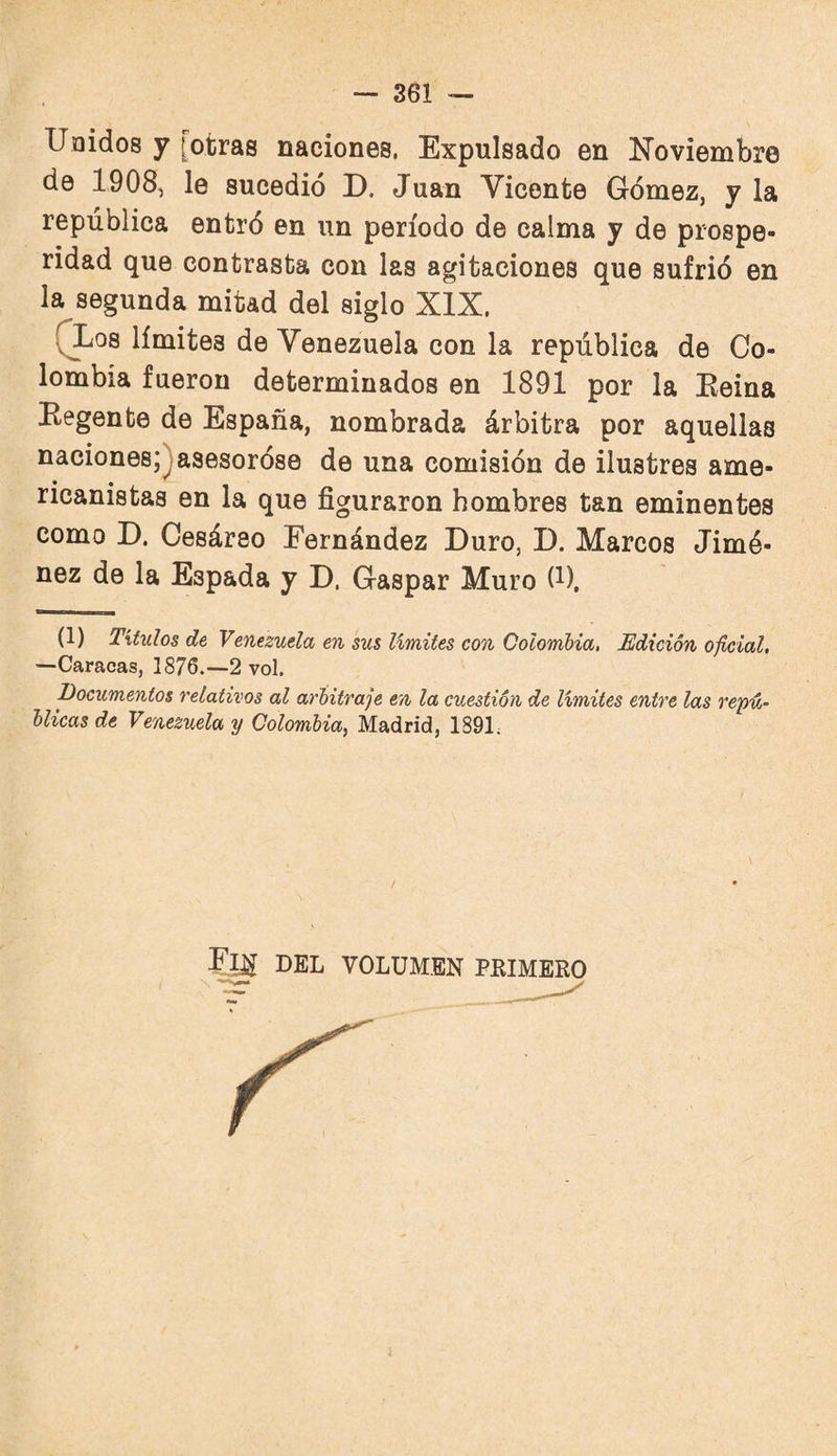 Unidos y [otras naciones, Expulsado en Noviembre de 1908, le sucedió D. Juan Vicente Gómez, y la república entró en un período de calma y de prospe¬ ridad que contrasta con las agitaciones que sufrió en la segunda mitad del siglo XIX, QLos límites de Venezuela con la república de Co¬ lombia fueron determinados en 1891 por la Keina Eegente de España, nombrada árbitra por aquellas naciones;^ asesoróse de una comisión de ilustres ame¬ ricanistas en la que figuraron hombres tan eminentes como D. Cesáreo Eernández Duro, D. Marcos Jimé¬ nez de la Espada y D. Gaspar Muro (i). (1) Títulos de Venezuela en sus límites con Colombia, Edición oficial, —Caracas, 1876.—2 vol. Documentos relativos al arbitraje en la cuestión de limites entre las repú¬ blicas de Venezuela y Colombia, Madrid, 1891; DEL VOLUMEN PRIMERO