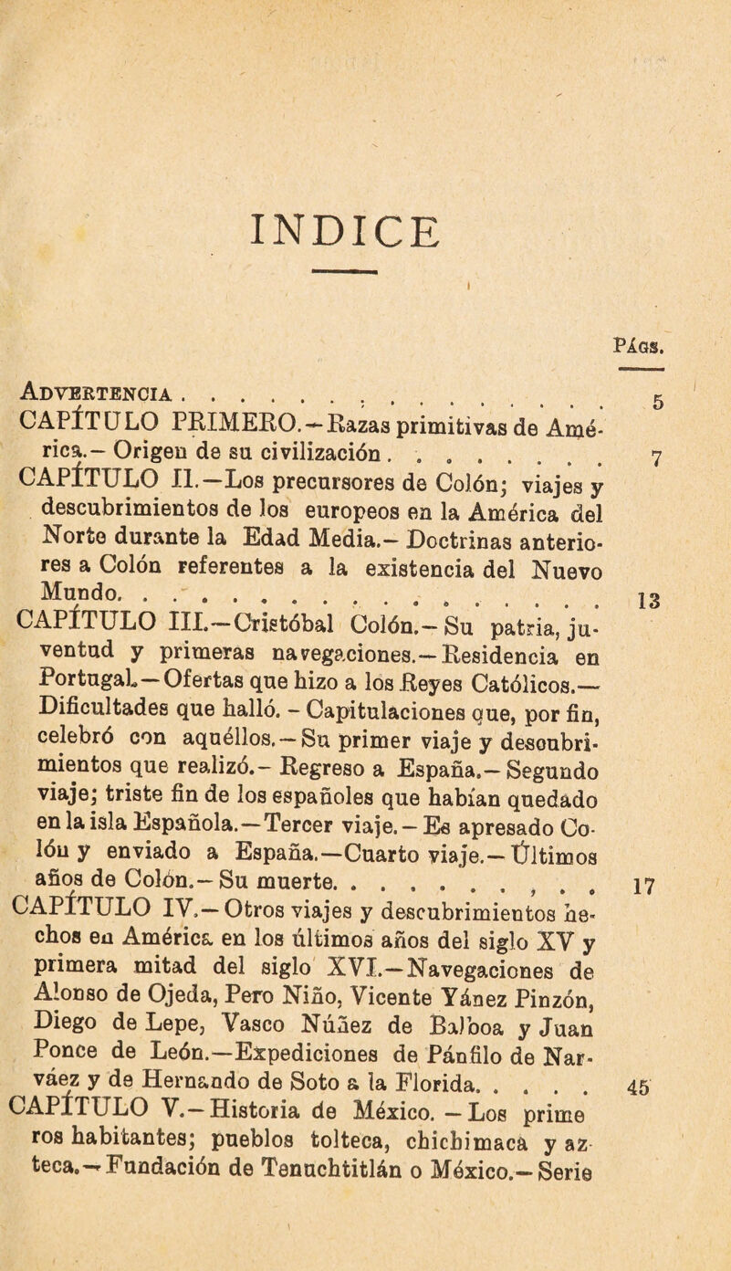 INDICE PÁQS. Advertencia. 5 CAPÍTULO PRIMERO.'^Razas primitivas de Amé¬ rica.- Origen de su civilización. 7 CAPÍTULO II.—Los precursores de Colón* viajes y descubrimientos de los europeos en la América del Norte durante la Edad Media.— Doctrinas anterio¬ res a Colón referentes a la existencia del Nuevo Mundo. 13 CAPÍTULO III.—Cristóbal Colón,—Su patria, ju¬ ventud y primeras navegaciones.—Residencia en Portugal-Ofertas que hizo a los Reyes Católicos.— Dificultades que halló. - Capitulaciones que, por fin, celebró con aquéllos. — Su primer viaje y descubri¬ mientos que realizó.- Regreso a España.—Segundo viaje,* triste fin de los españoles que habían quedado en la isla Española.—Tercer viaje.— Es apresado Co¬ lón y enviado a España.—Cuarto viaje.-Últimos años de Colón.—Su muerte.. , . , 17 CAPÍTULO IV.—Otros viajes y descubrimientos he¬ chos en América en los últimos años del siglo XV y primera mitad del siglo XVI.—Navegaciones de Alonso de Ojeda, Pero Niño, Vicente Yánez Pinzón, Diego de Lepe, Vasco Núñez de Balboa y Juan Ponce de León.—Expediciones de Pánfilo de Nar- váez y de Hernando de Soto a la Florida. 45 CAPÍTULO V.-Historia de México. — Los prime ros habitantesj pueblos tolteca, chichimaca y az teca.--Fundación de Tenuchtitlán o México.—Serie