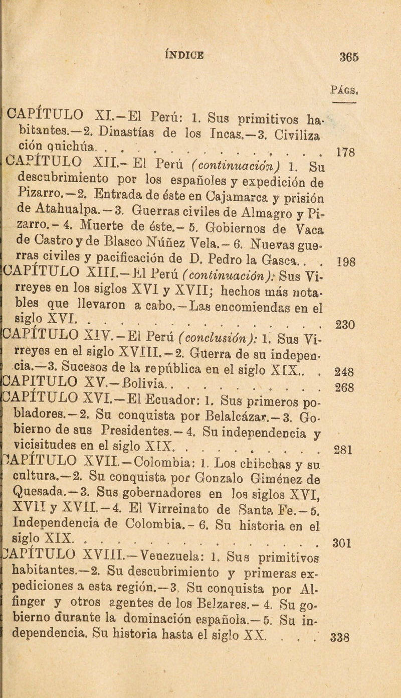 PÁGS. CAPÍTULO XI.—El Perú: 1. Sus primitivos ha¬ bitantes.—2. Dinastías de los Incas.—3. Civiliza ción quichua. ... CA>.ÍTULO XII,—El Perú (continuación) 1. Su descubrimiento por los españoles y expedición de Pizarro, 2. Entrada de éste en Cajamarca y prisión de Atahualpa. 3. Guerras civiles de Almagro y Pi^ zarro.—4. Muerte de éste.—5. Gobiernos de Vaca de Castro y de Blasco Núñez Vela.- 6. Nuevas gue¬ rras civiles y pacificación de D, Pedro la Gasea.. XIII. —El Perú (continuación): Sus Vi¬ rreyes en los siglos XVI y XVII; hechos más nota¬ bles que llevaron a cabo. —Las encomiendas en el siglo XVI. XIV. — El Perú (conclusión): 1, Sus Vi rreyes en el siglo XVíII. —2. Güerra de su indepen cia.—3. Sucesos de la república en el siglo XIX.. CAPITULO XV.—Bolivia. CAPÍTULO XVI.—El Ecuador; 1. Sus primeros po bladores. —2. Su conquista por Belalcázar.—3. Go bierno de sus Presidentes.—4. Su independencia y vicisitudes en el siglo XIX. CAPÍTULO XVII. —Colombia: 1. Los chibehas y su cultura.—2. Su conquista por Gonzalo Giménez de Quesada. —3. Sus gobernadores en los siglos XVI, XVII y XVIL —4. El Virreinato de Santa Fe.-5. Independencia de Colombia. - 6. Su historia en el siglo XIX. !^APITULO XVIII.—Venezuela: 1. Sus primitivos habitantes.—2. Su descubrimiento y primeras ex¬ pediciones a esta región.—3. Su conquista por Al- finger y otros agentes de los Belzares.- 4. Su go¬ bierno durante la dominación española.—5. Su in¬ dependencia. Su historia hasta el siglo XX. 178 198 230 248 268 281 301 338