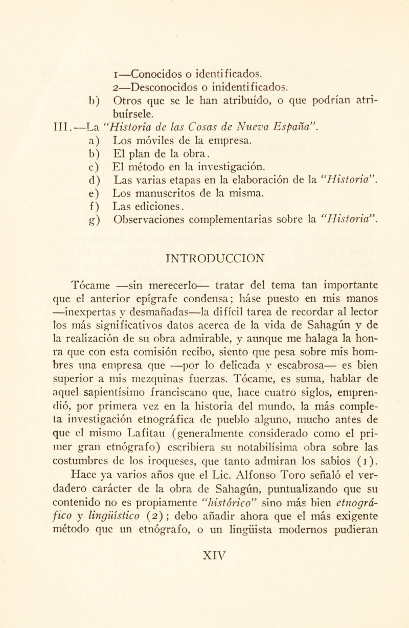 1— Conocidos o identificados. 2— Desconocidos o inidentificados. b) Otros que se le han atribuido, o que podrían atri¬ buírsele. III.—La “Historia de las Cosas de Nueva España a) Los móviles de la empresa. b) El plan de la obra. c) El método en la investigación. d) Las varias etapas en la elaboración de la “Historia”. e) Los manuscritos de la misma. f) Las ediciones. g) Observaciones complementarias sobre la “Historia”. INTRODUCCION Tócame —sin merecerlo— tratar del tema tan importante que el anterior epígrafe condensa; háse puesto en mis manos —inexpertas y desmañadas—la difícil tarea de recordar al lector los más significativos datos acerca de la vida de Sahagún y de la realización de su obra admirable, y aunque me halaga la hon¬ ra que con esta comisión recibo, siento que pesa sobre mis hom¬ bres una empresa que —por lo delicada y escabrosa— es bien superior a mis mezquinas fuerzas. Tócame, es suma, hablar de aquel sapientísimo franciscano que, hace cuatro siglos, empren¬ dió, por primera vez en la historia del mundo, la más comple¬ ta investigación etnográfica de pueblo alguno, mucho antes de que el mismo Lafitau (generalmente considerado como el pri¬ mer gran etnógrafo) escribiera su notabilísima obra sobre las costumbres de los iroqueses, que tanto admiran los sabios (]). Hace ya varios años que el Lie. Alfonso Toro señaló el ver¬ dadero carácter de la obra de Sahagún, puntualizando que su contenido no es propiamente “histórico” sino más bien etnográ¬ fico y lingüístico (2) ; debo añadir ahora que el más exigente método que un etnógrafo, o un lingüista modernos pudieran