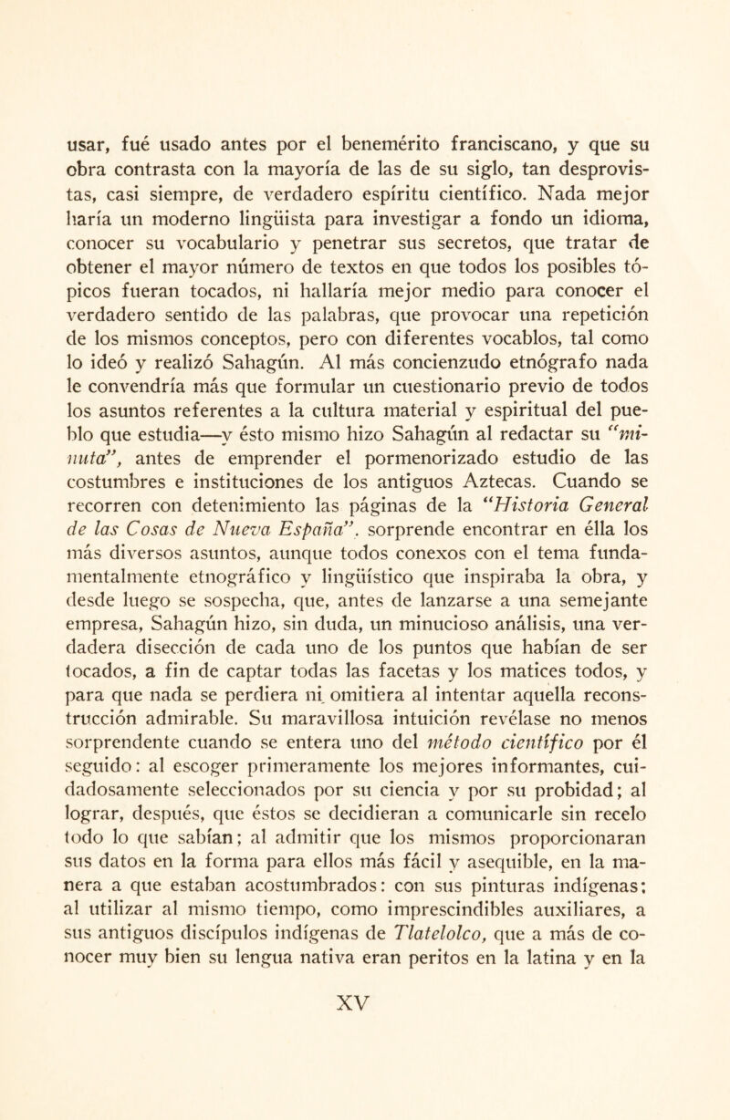 usar, fue usado antes por el benemérito franciscano, y que su obra contrasta con la mayoría de las de su siglo, tan desprovis¬ tas, casi siempre, de verdadero espíritu científico. Nada mejor haría un moderno lingüista para investigar a fondo un idioma, conocer su vocabulario y penetrar sus secretos, que tratar de obtener el mayor número de textos en que todos los posibles tó¬ picos fueran tocados, ni hallaría mejor medio para conocer el verdadero sentido de las palabras, que provocar una repetición de los mismos conceptos, pero con diferentes vocablos, tal como lo ideó y realizó Sahagún. Al más concienzudo etnógrafo nada le convendría más que formular un cuestionario previo de todos los asuntos referentes a la cultura material y espiritual del pue¬ blo que estudia—y ésto mismo hizo Sahagún al redactar su “mi¬ nuta”, antes de emprender el pormenorizado estudio de las costumbres e instituciones de los antiguos Aztecas. Cuando se recorren con detenimiento las páginas de la “Historia General de las Cosas de Nueva España”. sorprende encontrar en élla los más diversos asuntos, aunque todos conexos con el tema funda¬ mentalmente etnográfico y lingüístico que inspiraba la obra, y desde luego se sospecha, que, antes de lanzarse a una semejante empresa, Sahagún hizo, sin duda, un minucioso análisis, una ver¬ dadera disección de cada uno de los puntos que habían de ser tocados, a fin de captar todas las facetas y los matices todos, y para que nada se perdiera ni omitiera al intentar aquella recons¬ trucción admirable. Su maravillosa intuición revélase no menos sorprendente cuando se entera uno del método científico por él seguido: al escoger primeramente los mejores informantes, cui¬ dadosamente seleccionados por su ciencia y por su probidad; al lograr, después, que éstos se decidieran a comunicarle sin recelo todo lo que sabían; al admitir que los mismos proporcionaran sus datos en la forma para ellos más fácil y asequible, en la ma¬ nera a que estaban acostumbrados: con sus pinturas indígenas; al utilizar al mismo tiempo, como imprescindibles auxiliares, a sus antiguos discípulos indígenas de Tlatelolco, que a más de co¬ nocer muy bien su lengua nativa eran peritos en la latina y en la