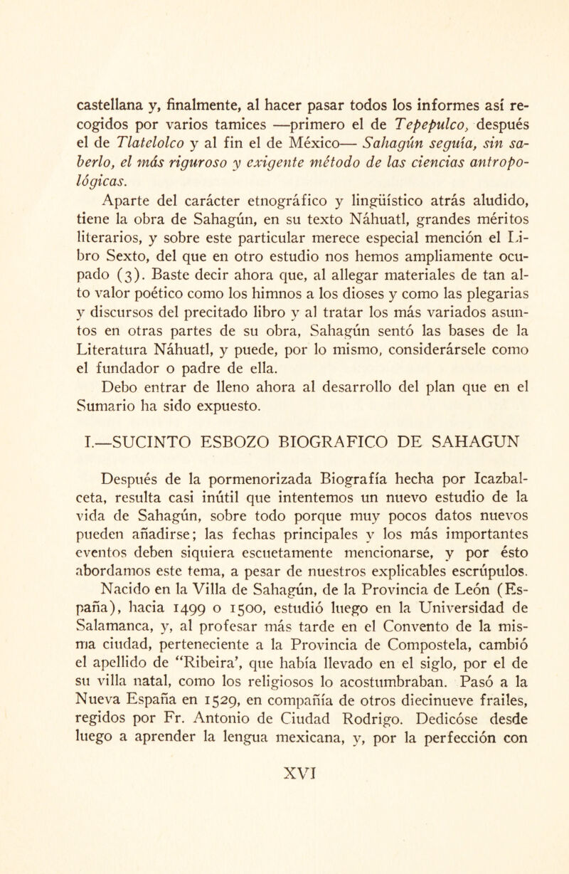 castellana y, finalmente, al hacer pasar todos los informes así re¬ cogidos por varios tamices —primero el de Tepepulco, después el de Tlatelolco y al fin el de México— Sahagún seguía, sin sa¬ berlo, el más riguroso y exigente método de las ciencias antropo¬ lógicas. Aparte del carácter etnográfico y lingüístico atrás aludido, tiene la obra de Sahagún, en su texto Náhuatl, grandes méritos literarios, y sobre este particular merece especial mención el Li¬ bro Sexto, del que en otro estudio nos hemos ampliamente ocu¬ pado (3). Baste decir ahora que, al allegar materiales de tan al¬ to valor poético como los himnos a los dioses y como las plegarias y discursos del precitado libro y al tratar los más variados asun¬ tos en otras partes de su obra, Sahagún sentó las bases de la Literatura Náhuatl, y puede, por lo mismo, considerársele como el fundador o padre de ella. Debo entrar de lleno ahora al desarrollo del plan que en el Sumario ha sido expuesto. I.—SUCINTO ESBOZO BIOGRAFICO DE SAHAGUN Después de la pormenorizada Biografía hecha por Icazbal- ceta, resulta casi inútil que intentemos un nuevo estudio de la vida de Sahagún, sobre todo porque muy pocos datos nuevos pueden añadirse; las fechas principales y los más importantes eventos deben siquiera escuetamente mencionarse, y por ésto abordamos este tema, a pesar de nuestros explicables escrúpulos. Nacido en la Villa de Sahagún, de la Provincia de León (Es¬ paña), hacia 1499 0 I500> estudió luego en la Universidad de Salamanca, y, al profesar más tarde en el Convento de la mis¬ ma ciudad, perteneciente a la Provincia de Compostela, cambió el apellido de “Ribeira’, que había llevado en el siglo, por el de su villa natal, como los religiosos lo acostumbraban. Pasó a la Nueva España en 1529, en compañía de otros diecinueve frailes, regidos por Fr. Antonio de Ciudad Rodrigo. Dedicóse desde luego a aprender la lengua mexicana, y, por la perfección con