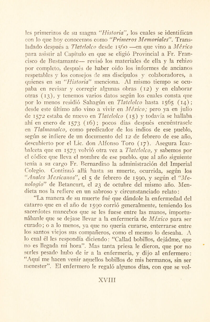 les primerizos de su magna “Historia”, los cuales se identifican con lo que hoy conocemos como “Primeros Memoriales”. Trans- ladado después a Tlatelolco desde 1560 —en que vino a México para asistir al Capítulo en que se eligió Provincial a Fr. Fran¬ cisco de Bustamante— revisó los materiales de ella y la rehizo por completo, después de haber oído los informes de ancianos respetables y los consejos de sus discípulos y colaboradores, a quienes en su “Historia” menciona. Al mismo tiempo se ocu¬ paba en revisar y corregir algunas obras (12) y en elaborar otras (13), y tenemos varios datos según los cuales consta que por lo menos residió Sahagún en Tlatelolco hasta 1565 (14); desde este último año vino a vivir en México; pero ya en julio de 1572 estaba de nuevo en Tlatelolco (15) y todavía se hallaba ahí en enero de 1573 (16); pocos días después encuéntrasele en Tlalmanalco, como predicador de los indios de ese pueblo, según se infiere de un documento del 12 de febrero de ese año, descubierto por el Lie. don Alfonso Toro (17). Asegura Icaz- halceta que en 1573 volvió otra vez a Tlatelolco, y sabemos por el códice que lleva el nombre de ese pueblo, que al año siguiente tenía a su cargo Fr. Bernardino la administración del Imperial Colegio. Continuó allá hasta su muerte, ocurrida, según los “Anales Mexicanos”, el 5 de febrero de 1590, y según el “Ma¬ nolo gio” de Betancurt, el 23 de octubre del mismo año. Men- dieta nos la refiere en un sabroso y circunstanciado relato: “La manera de su muerte filé que dándole la enfermedad del catarro que en el año de 1590 corrió generalmente, temiendo los sacerdotes mancebos que se les fuese entre las manos, importu¬ nábanle que se dejase llevar a la enfermería de México para ser curado; o a lo menos, ya que no quería curarse, enterrarse entre los santos viejos sus compañeros, como el mesmo lo deseaba. A lo cual él les respondía diciendo: “Callad bobillos, dejádme, que no es llegada mi hora”. Mas tanta priesa le dieron, que por no serles pesado hubo de ir a la enfermería, y dijo al enfermero: “Aquí me hacen venir aquellos bobillos de mis hermanos, sin ser menester”. El enfermero le regaló algunos días, con que se vol-