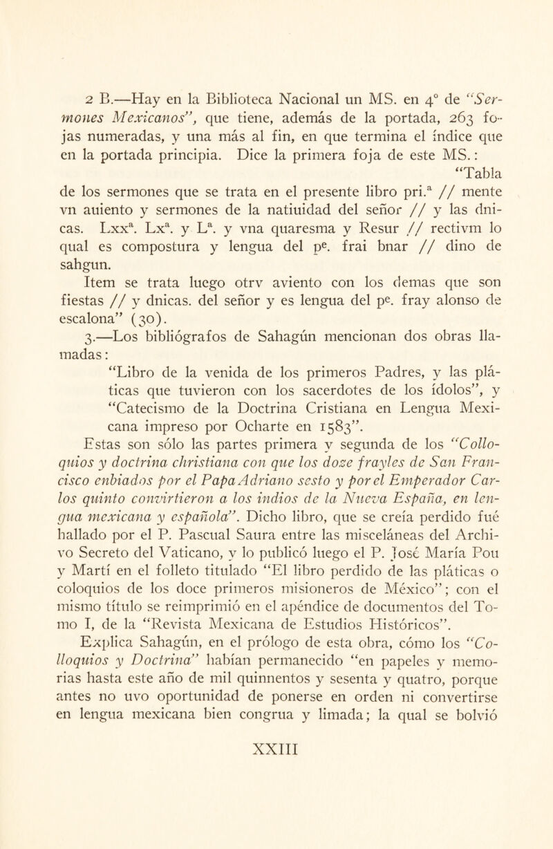 2 B.—Hay en la Biblioteca Nacional un MS. en 40 de “Ser¬ mones Mexicanos”, que tiene, además de la portada, 263 fo¬ jas numeradas, y una más al fin, en que termina el índice que en la portada principia. Dice la primera foja de este MS.: “Tabla de los sermones que se trata en el presente libro pri.a // mente vn auiento y sermones de la natiuidad del señor // y las dni- cas. Lxxa. Lxa. y La. y vna quaresma y Resur // rectivm lo qual es compostura y lengua del pe. frai bnar // dino de sahgun. Item se trata luego otrv aviento con los demas que son fiestas // y dnicas. del señor y es lengua del pe. fray alonso de escalona” (30). 3.—Los bibliógrafos de Sahagún mencionan dos obras lla¬ madas : “Libro de la venida de los primeros Padres, y las plá¬ ticas que tuvieron con los sacerdotes de los ídolos”, y “Catecismo de la Doctrina Cristiana en Lengua Mexi¬ cana impreso por Ocharte en 1583”. Estas son sólo las partes primera y segunda de los “Collo- quios y doctrina christiana con que los dozc fraylcs de San Fran¬ cisco enbiados por el Papa Adriano sesto y por el Emperador Car¬ los quinto convirtieron a los indios de la Nueva España, en len¬ gua mexicana y española”. Dicho libro, que se creía perdido fue hallado por el P. Pascual Saura entre las misceláneas del Archi¬ vo Secreto del Vaticano, y lo publicó luego el P. jóse María Pon y Martí en el folleto titulado “El libro perdido de las pláticas o coloquios de los doce primeros misioneros de México”; con el mismo título se reimprimió en el apéndice de documentos del To¬ mo I, de la “Revista Mexicana de Estudios Históricos”. Explica Sahagún, en el prólogo de esta obra, cómo los “Co- lloquios y Doctrina ’ habían permanecido “en papeles y memo¬ rias hasta este año de mil quinnentos y sesenta y quatro, porque antes no uvo oportunidad de ponerse en orden ni convertirse en lengua mexicana bien congrua y limada; la qual se bolvió