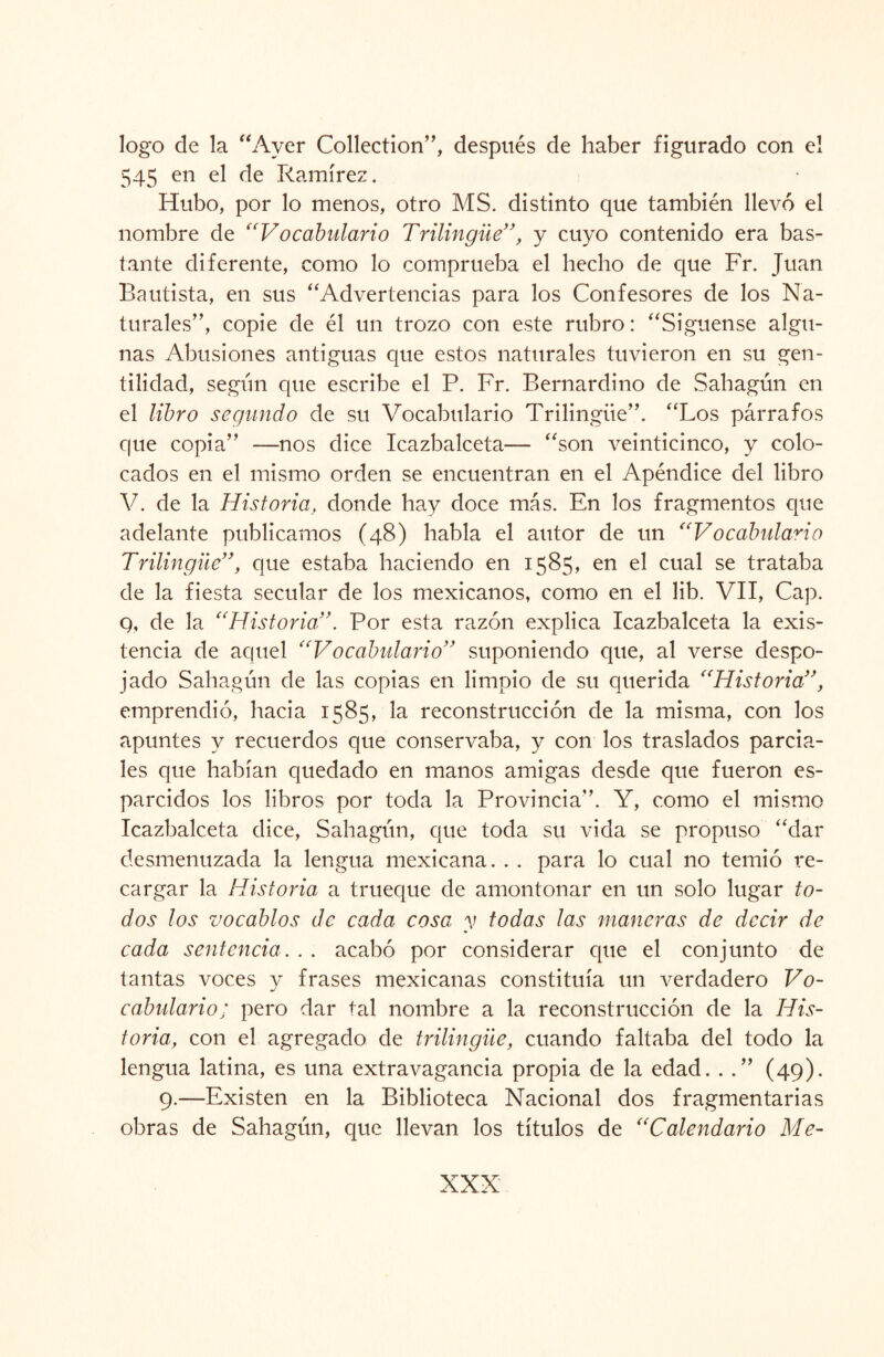 logo de la “Ayer Collection”, después de haber figurado con el 545 en el de Ramírez. Hubo, por lo menos, otro MS. distinto que también llevó el nombre de “Vocabulario Trilingüe”, y cuyo contenido era bas¬ tante diferente, como lo comprueba el hecho de que Fr. Juan Bautista, en sus “Advertencias para los Confesores de los Na¬ turales”, copie de él un trozo con este rubro: “Siguense algu¬ nas Abusiones antiguas que estos naturales tuvieron en su gen¬ tilidad, según que escribe el P. Fr. Bernardino de Sahagún en el libro segundo de su Vocabulario Trilingüe”. “Los párrafos que copia” —nos dice Icazbalceta— “son veinticinco, y colo¬ cados en el mismo orden se encuentran en el Apéndice del libro V. de la Historia, donde hay doce más. En los fragmentos que adelante publicamos (48) habla el autor de un “Vocabulario Trilingüe”, que estaba haciendo en 1585, en el cual se trataba de la fiesta secular de los mexicanos, como en el lib. VII, Cap. q, de la “Historia”. Por esta razón explica Icazbalceta la exis¬ tencia de aquel “Vocabulario” suponiendo que, al verse despo¬ jado Sahagún de las copias en limpio de su querida “Historia”, emprendió, hacia 1585, la reconstrucción de la misma, con los apuntes y recuerdos que conservaba, y con los traslados parcia¬ les que habían quedado en manos amigas desde que fueron es¬ parcidos los libros por toda la Provincia”. Y, como el mismo Icazbalceta dice, Sahagún, que toda su vida se propuso “dar desmenuzada la lengua mexicana. . . para lo cual no temió re¬ cargar la Historia a trueque de amontonar en un solo lugar to¬ dos los vocablos de cada cosa y todas las maneras de decir de cada sentencia. . . acabó por considerar que el conjunto de tantas voces y frases mexicanas constituía un verdadero Vo¬ cabulario; pero dar tal nombre a la reconstrucción de la His¬ toria, con el agregado de trilingüe, cuando faltaba del todo la lengua latina, es una extravagancia propia de la edad. . .” (49). 9.—Existen en la Biblioteca Nacional dos fragmentarias obras de Sahagún, que llevan los títulos de “Calendario Me- XXX'