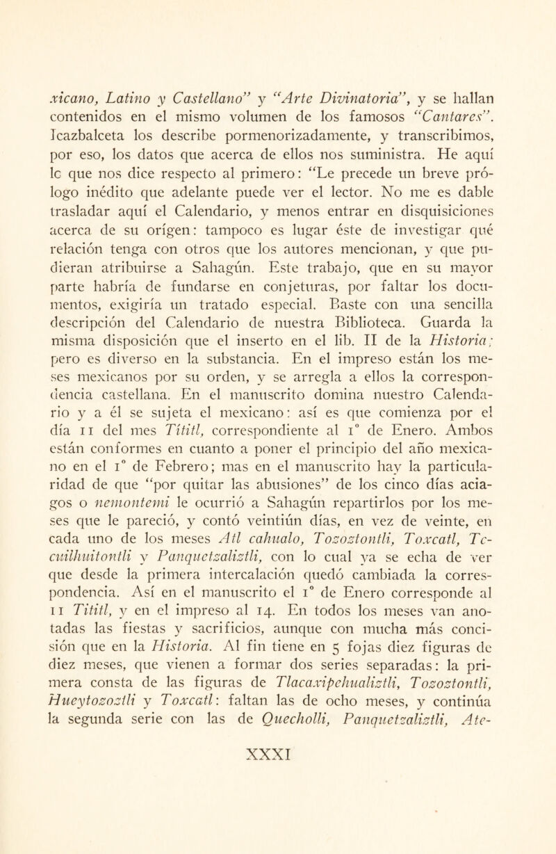 xicano, Latino y Castellano” y “Arte Divinatoria”, y se hallan contenidos en el mismo volumen de los famosos “Cantares'’. Jcazbalceta los describe pormenorizadamente, y transcribimos, por eso, los datos que acerca de ellos nos suministra. He aquí le que nos dice respecto al primero: “Le precede un breve pró¬ logo inédito que adelante puede ver el lector. No me es dable trasladar aquí el Calendario, y menos entrar en disquisiciones acerca de su origen: tampoco es lugar éste de investigar qué relación tenga con otros que los autores mencionan, y que pu¬ dieran atribuirse a Sahagún. Este trabajo, que en su mayor parte habría de fundarse en conjeturas, por faltar los docu¬ mentos, exigiría un tratado especial. Baste con una sencilla descripción del Calendario de nuestra Biblioteca. Guarda la misma disposición que el inserto en el lib. II de la Historia; pero es diverso en la substancia. En el impreso están los me¬ ses mexicanos por su orden, y se arregla a ellos la correspon¬ dencia castellana. En el manuscrito domina nuestro Calenda¬ rio y a él se sujeta el mexicano: así es que comienza por el día ii del mes Títitl, correspondiente al Io de Enero. Ambos están conformes en cuanto a poner el principio del año mexica¬ no en el Io de Febrero; mas en el manuscrito hay la particula¬ ridad de que “por quitar las abusiones” de los cinco días acia¬ gos o neniontemi le ocurrió a Sahagún repartirlos por los me¬ ses que le pareció, y contó veintiún días, en vez de veinte, en cada uno de los meses A ti cahualo, Tozoztontli, Toxcatl, Tc- cuilhuitontli y Panquetzaliztli, con lo cual ya se echa de ver que desde la primera intercalación quedó cambiada la corres¬ pondencia. Así en el manuscrito el i° de Enero corresponde al ii Tititl, y en el impreso al 14. En todos los meses van ano¬ tadas las fiestas y sacrificios, aunque con mucha más conci¬ sión que en la Historia. Al fin tiene en 5 fojas diez figuras de diez meses, que vienen a formar dos series separadas: la pri¬ mera consta de las figuras de Tlacaxipchualiztli, Tozoztontli, Hueytozoztli y Toxcatl: faltan las de ocho meses, y continúa la segunda serie con las de Quecholli, Panquetzaliztli, Ate-