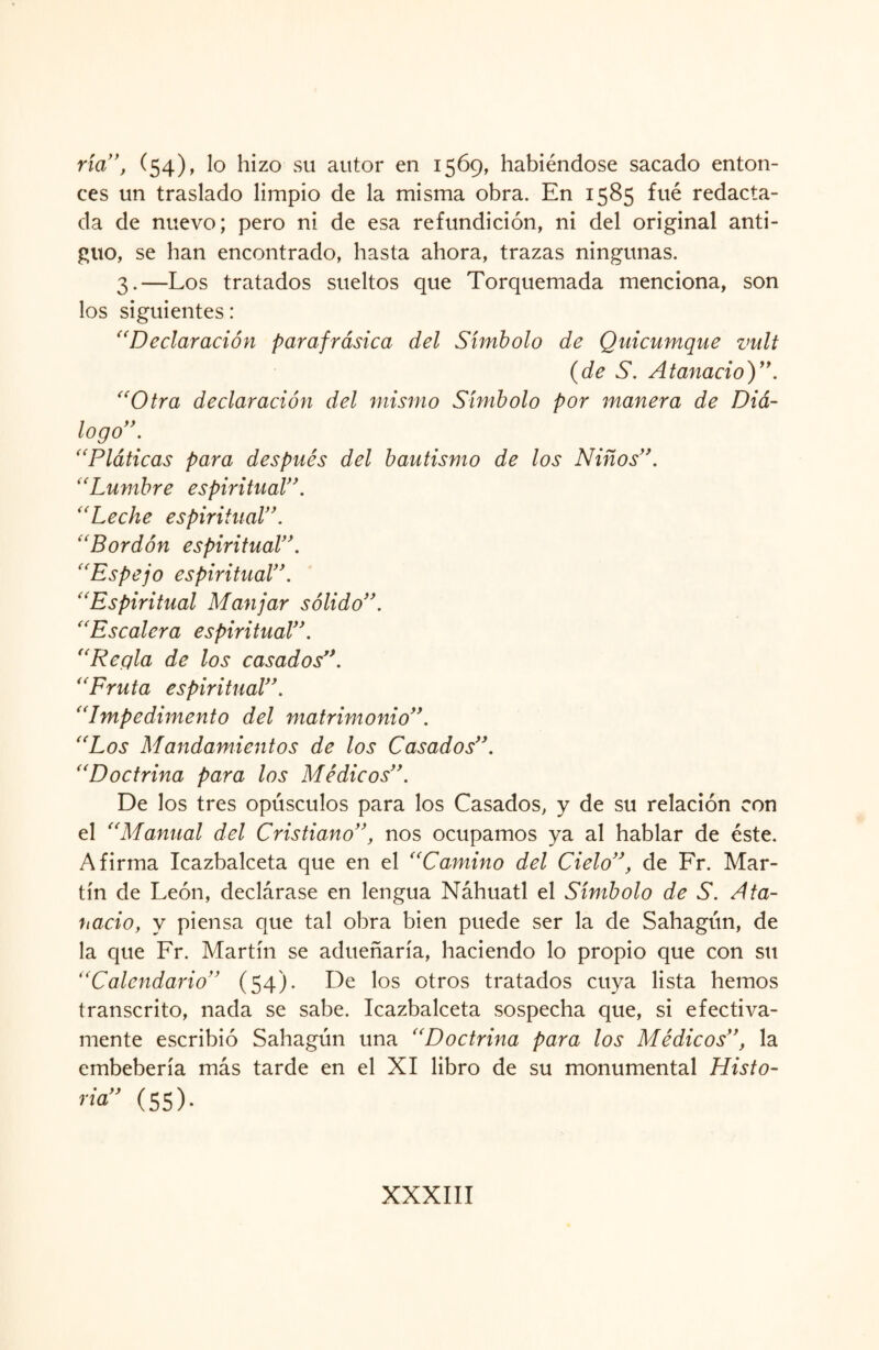 ría’’, (54), lo hizo su autor en 1569, habiéndose sacado enton¬ ces un traslado limpio de la misma obra. En 1585 fue redacta¬ da de nuevo; pero ni de esa refundición, ni del original anti¬ guo, se han encontrado, hasta ahora, trazas ningunas. 3.—Los tratados sueltos que Torquemada menciona, son los siguientes: “Declaración parafrásica del Símbolo de Quicumque vult {de S. Ataviado)”. “Otra declaración del mismo Símbolo por manera de Diá¬ logo” . “Pláticas para después del bautismo de los Niños”. “Lumbre espiritual”. “Leche espiritual”. “Bordón espiritual”. “Espejo espiritual”. “Espiritual Manjar sólido”. “Escalera espiritual”. “Reqla de los casados”. ' ‘Fru ta espiritual”. “Impedimento del matrimonio”. “Los Mandamientos de los Casados”. “Doctrina para los Médicos”. De los tres opúsculos para los Casados, y de su relación con el “Manual del Cristiano”, nos ocupamos ya al hablar de éste. Afirma Icazbalceta que en el “Camino del Cielo”, de Fr. Mar¬ tín de León, declárase en lengua Náhuatl el Símbolo de S. Ata¬ viado, y piensa que tal obra bien puede ser la de Sahagún, de la que Fr. Martín se adueñaría, haciendo lo propio que con su “Calendario” (54). De los otros tratados cuya lista hemos transcrito, nada se sabe. Icazbalceta sospecha que, si efectiva¬ mente escribió Sahagún una “Doctrina para los Médicos”, la embebería más tarde en el XI libro de su monumental Histo- ria” (55).