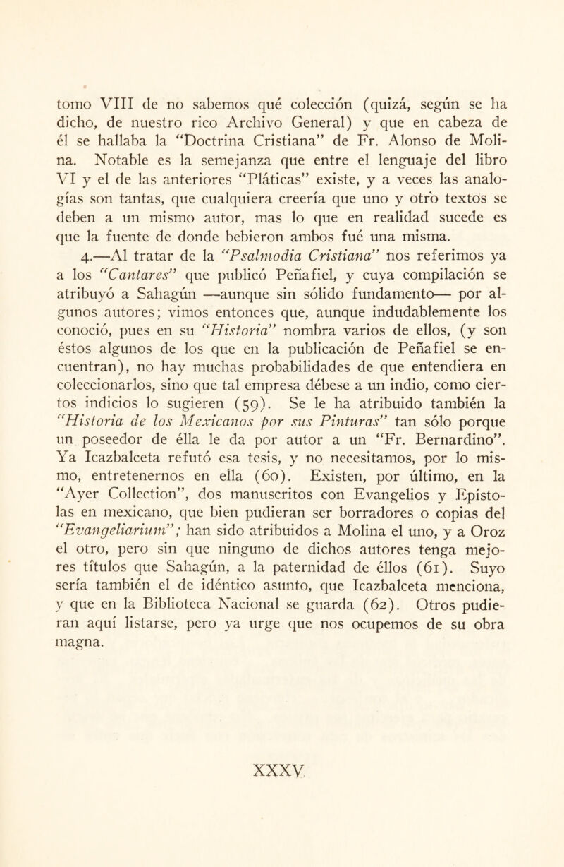 tomo VIII de no sabemos qué colección (quizá, según se ha dicho, de nuestro rico Archivo General) y que en cabeza de él se hallaba la “Doctrina Cristiana’’ de Fr. Alonso de Moli¬ na. Notable es la semejanza que entre el lenguaje del libro VI y el de las anteriores “Pláticas” existe, y a veces las analo¬ gías son tantas, que cualquiera creería que uno y otro textos se deben a un mismo autor, mas lo que en realidad sucede es que la fuente de donde bebieron ambos fué una misma. 4.—Al tratar de la “Psalmodia Cristiana” nos referimos ya a los “Cantares” que publicó Peñafiel, y cuya compilación se atribuyó a Sahagún —aunque sin sólido fundamento— por al¬ gunos autores; vimos entonces que, aunque indudablemente los conoció, pues en su “Historia” nombra varios de ellos, (y son éstos algunos de los que en la publicación de Peñafiel se en¬ cuentran), no hay muchas probabilidades de que entendiera en coleccionarlos, sino que tal empresa débese a un indio, como cier¬ tos indicios lo sugieren (59). Se le ha atribuido también la “Historia de los Mexicanos por sus Pinturas” tan sólo porque un poseedor de élla le da por autor a un “Fr. Bernardino”. Ya Icazbalceta refutó esa tesis, y 110 necesitamos, por lo mis¬ mo, entretenernos en ella (60). Existen, por último, en la “Ayer Collection”, dos manuscritos con Evangelios y Epísto¬ las en mexicano, que bien pudieran ser borradores o copias de] “Evangeliarium”; han sido atribuidos a Molina el uno, y a Oroz el otro, pero sin que ninguno de dichos autores tenga mejo¬ res títulos que Sahagún, a la paternidad de éllos (61). Suyo sería también el de idéntico asunto, que Icazbalceta menciona, y que en la Biblioteca Nacional se guarda (62). Otros pudie¬ ran aquí listarse, pero ya urge que nos ocupemos de su obra magna.