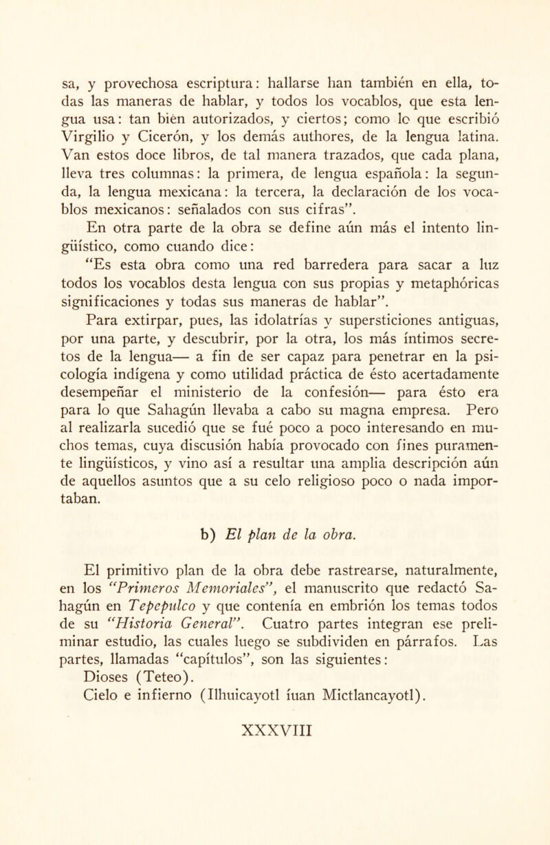 sa, y provechosa escriptura: hallarse han también en ella, to¬ das las maneras de hablar, y todos los vocablos, que esta len¬ gua usa: tan bien autorizados, y ciertos; como lo que escribió Virgilio y Cicerón, y los demás authores, de la lengua latina. Van estos doce libros, de tal manera trazados, que cada plana, lleva tres columnas: la primera, de lengua española: la segun¬ da, la lengua mexicana: la tercera, la declaración de los voca¬ blos mexicanos: señalados con sus cifras”. En otra parte de la obra se define aún más el intento lin¬ güístico, como cuando dice: “Es esta obra como una red barredera para sacar a luz todos los vocablos desta lengua con sus propias y metaphóricas significaciones y todas sus maneras de hablar”. Para extirpar, pues, las idolatrías y supersticiones antiguas, por una parte, y descubrir, por la otra, los más íntimos secre¬ tos de la lengua— a fin de ser capaz para penetrar en la psi¬ cología indígena y como utilidad práctica de ésto acertadamente desempeñar el ministerio de la confesión— para ésto era para lo que Sahagún llevaba a cabo su magna empresa. Pero al realizarla sucedió que se fué poco a poco interesando en mu¬ chos temas, cuya discusión había provocado con fines puramen¬ te lingüísticos, y vino así a resultar una amplia descripción aún de aquellos asuntos que a su celo religioso poco o nada impor¬ taban. b) El plan de la obra. El primitivo plan de la obra debe rastrearse, naturalmente, en los “Primeros Memoriales”, el manuscrito que redactó Sa¬ hagún en Tepepidco y que contenía en embrión los temas todos de su “Historia General’Cuatro partes integran ese preli¬ minar estudio, las cuales luego se subdividen en párrafos. Las partes, llamadas “capítulos”, son las siguientes: Dioses (Teteo). Cielo e infierno (Ilhuicayotl íuan Mictlancayotl).