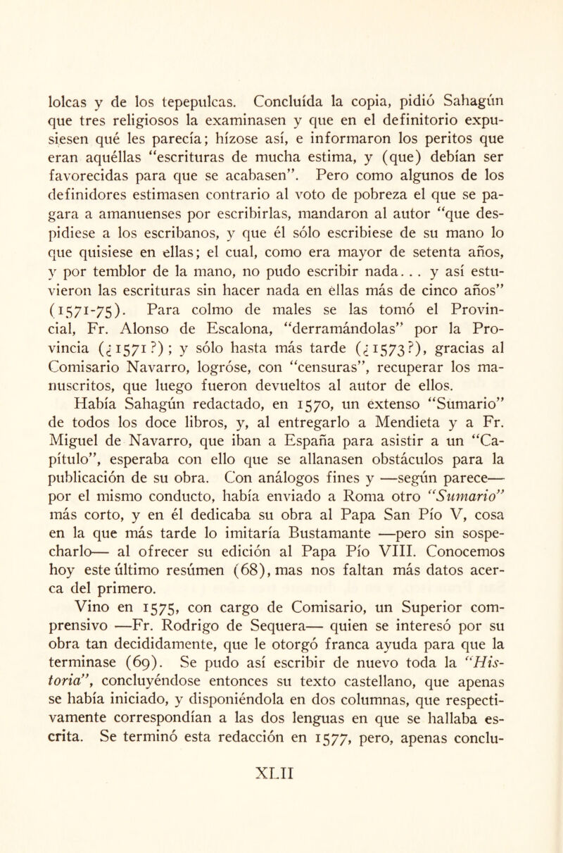 loicas y de los tepepulcas. Concluida la copia, pidió Sahagún que tres religiosos la examinasen y que en el definitorio expu¬ siesen qué les parecía; hízose así, e informaron los peritos que eran aquéllas “escrituras de mucha estima, y (que) debían ser favorecidas para que se acabasen”. Pero como algunos de los definidores estimasen contrario al voto de pobreza el que se pa¬ gara a amanuenses por escribirlas, mandaron al autor “que des¬ pidiese a los escribanos, y que él sólo escribiese de su mano lo que quisiese en ellas; el cual, como era mayor de setenta años, y por temblor de la mano, no pudo escribir nada. . . y así estu¬ vieron las escrituras sin hacer nada en ellas más de cinco años” (1571-75). Para colmo de males se las tomó el Provin¬ cial, Fr. Alonso de Escalona, “derramándolas” por la Pro¬ vincia (¿1571?); y sólo hasta más tarde (¿1573?), gracias al Comisario Navarro, logróse, con “censuras”, recuperar los ma¬ nuscritos, que luego fueron devueltos al autor de ellos. Había Sahagún redactado, en 1570, un extenso “Sumario” de todos los doce libros, y, al entregarlo a Mendieta y a Fr. Miguel de Navarro, que iban a España para asistir a un “Ca¬ pítulo”, esperaba con ello que se allanasen obstáculos para la publicación de su obra. Con análogos fines y —según parece— por el mismo conducto, había enviado a Roma otro “Sumario” más corto, y en él dedicaba su obra al Papa San Pío V, cosa en la que más tarde lo imitaría Bustamante —pero sin sospe¬ charlo— al ofrecer su edición al Papa Pío VIII. Conocemos hoy este último resúmen (68), mas nos faltan más datos acer¬ ca del primero. Vino en 1575, con cargo de Comisario, un Superior com¬ prensivo —Fr. Rodrigo de Sequera— quien se interesó por su obra tan decididamente, que le otorgó franca ayuda para que la terminase (69). Se pudo así escribir de nuevo toda la “His¬ toria”, concluyéndose entonces su texto castellano, que apenas se había iniciado, y disponiéndola en dos columnas, que respecti¬ vamente correspondían a las dos lenguas en que se hallaba es¬ crita. Se terminó esta redacción en 1577, pero, apenas conclu-