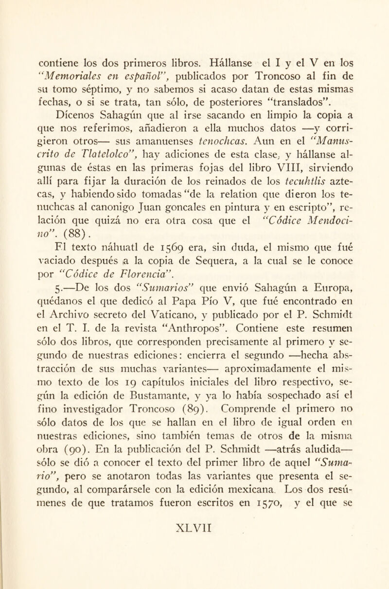 contiene los dos primeros libros. Hállanse el I y el V en los “Memoriales en español”, publicados por Troncoso al fin de su tomo séptimo, y no sabemos si acaso datan de estas mismas fechas, o si se trata, tan sólo, de posteriores “translados”. Dícenos Sahagún que al irse sacando en limpio la copia a que nos referimos, añadieron a ella muchos datos —y corri¬ gieron otros— sus amanuenses tenochcas. Aun en el “Manus¬ crito de Tlatelolco”, hay adiciones de esta clase; y hállanse al¬ gunas de éstas en las primeras fojas del libro VIII, sirviendo allí para fijar la duración de los reinados de los tecuhtlis azte¬ cas, y habiendo sido tomadas “de la relation que dieron los te- nuchcas al canónigo Juan goncales en pintura y en escripto”, re¬ lación que quizá no era otra cosa que el “Códice Metido ci¬ ño”. (88). F1 texto náhuatl de 1569 era, sin duda, el mismo que fué vaciado después ia la copia de Sequera, a la cual se le conoce por “Códice de Florencia”. 5.—De los dos “Sumarios” que envió Sahagún a Europa, quédanos el que dedicó al Papa Pío V, que fué encontrado en el Archivo secreto del Vaticano, y publicado por el P. Schmidt en el T. I. de la revista “Anthropos”. Contiene este resumen sólo dos libros, que corresponden precisamente al primero y se¬ gundo de nuestras ediciones: encierra el segundo —hecha abs¬ tracción de sus muchas variantes— aproximadamente el mis¬ mo texto de los 19 capítulos iniciales del libro respectivo, se¬ gún la edición de Bustamante, y ya lo había sospechado así el fino investigador Troncoso (89). Comprende el primero no sólo datos de los que se hallan en el libro de igual orden en nuestras ediciones, sino también temas de otros de la misma obra (90). En la publicación del P. Schmidt —atrás aludida— sólo se dió a conocer el texto del primer libro de aquel “Suma¬ rio”, pero se anotaron todas las variantes que presenta el se¬ gundo, al comparársele con la edición mexicana. Los dos resú¬ menes de que tratamos fueron escritos en 1570, y el que se